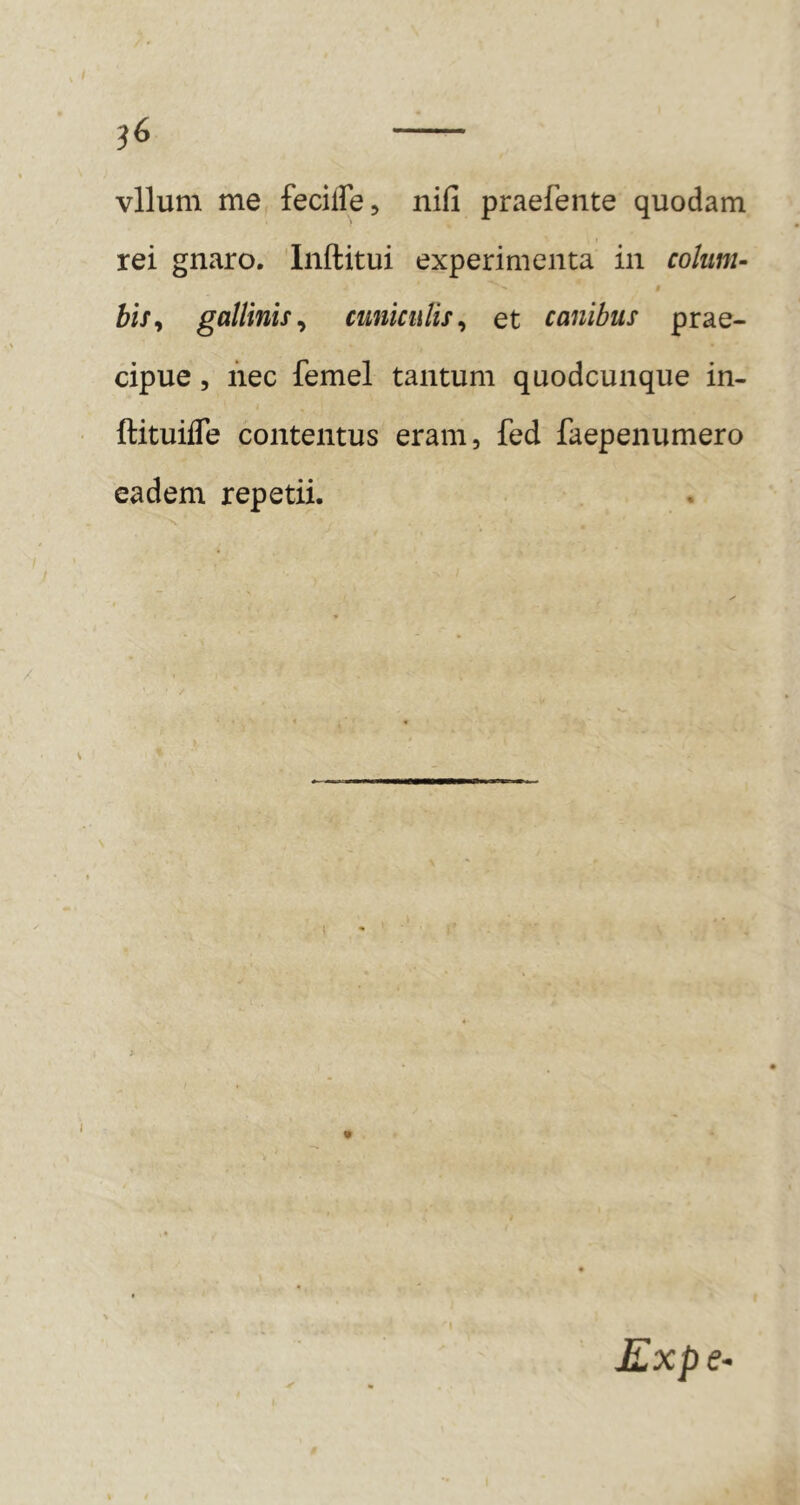 ^6 vllum me feciffe, nifi praefeiite quodam rei gnaro. Inftitui experimenta in colum- bis^ gallinis^ cuniculis^ et canibus prae- cipue 5 nec femel tantum quodcunque in- ftituifle contentus eram, fed faepenumero eadem repetii. i %'e c-,1 * j Kxpe-