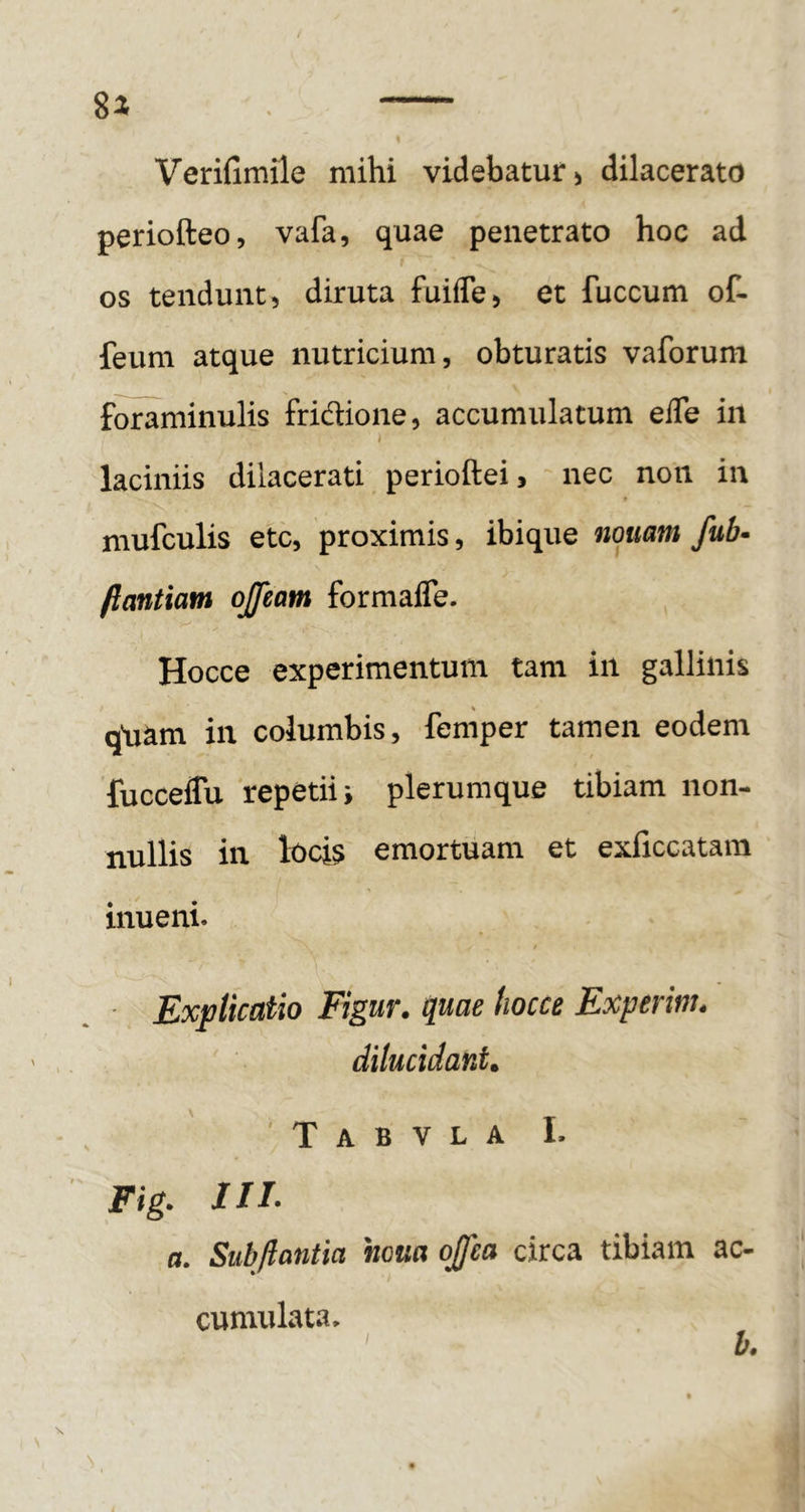 Verifimile mihi videbatur > dilacerato periofteo, vafa, quae penetrato hoc ad os tendunt, diruta fuiffe, et fuccum of- feum atque nutricium, obturatis vaforum foraminulis fridione, accumulatum eiTe in * laciniis dilacerati perioftei, nec non in mufculis etc, proximis, ibique nouam fub- ftantiam ojfeatn formafle. Hocce experimentum tam in gallinis qljam in columbis, femper tamen eodem fucceffu repetii i plerumque tibiam non- nullis in loci? emortuam et exficcatam inueni. / Explicatio Figur. quae hocce Experinu dilucidant* ' T A B V L A L Fig. III- a, Subjlantia houa ojfea circa tibiam ac- cumulata. b.
