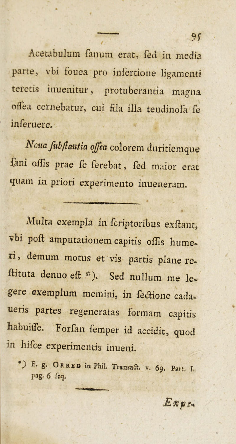 Acetabulum fanum erat, fed in media parte, vbi fouea pro infertione ligamenti teletis inuenitur, protuberantia magna oifea cernebatur, cui fila illa teudinofa fe inferuere. Nona fubflantia ojfea colorem duritiemque fani oilis prae fe ferebat, fed maior erat quam in priori experimento inueneram* Multa exempla in fcriptoribus exftaiit, vbi poft amputationem capitis offis hume- ri , demum motus et vis partis plane re- ftituta denuo eft Sed nullum me le- gere exemplum memini, in feclione cada- ueris partes regeneratas formam capitis habuilfe. Forfan femper id accidit, quod in hifce experimentis inueni. ^ E» g. O R R E o in Phil. Transabi, v. 69. Part. I, pag. 6 fcq. ExfJg-*