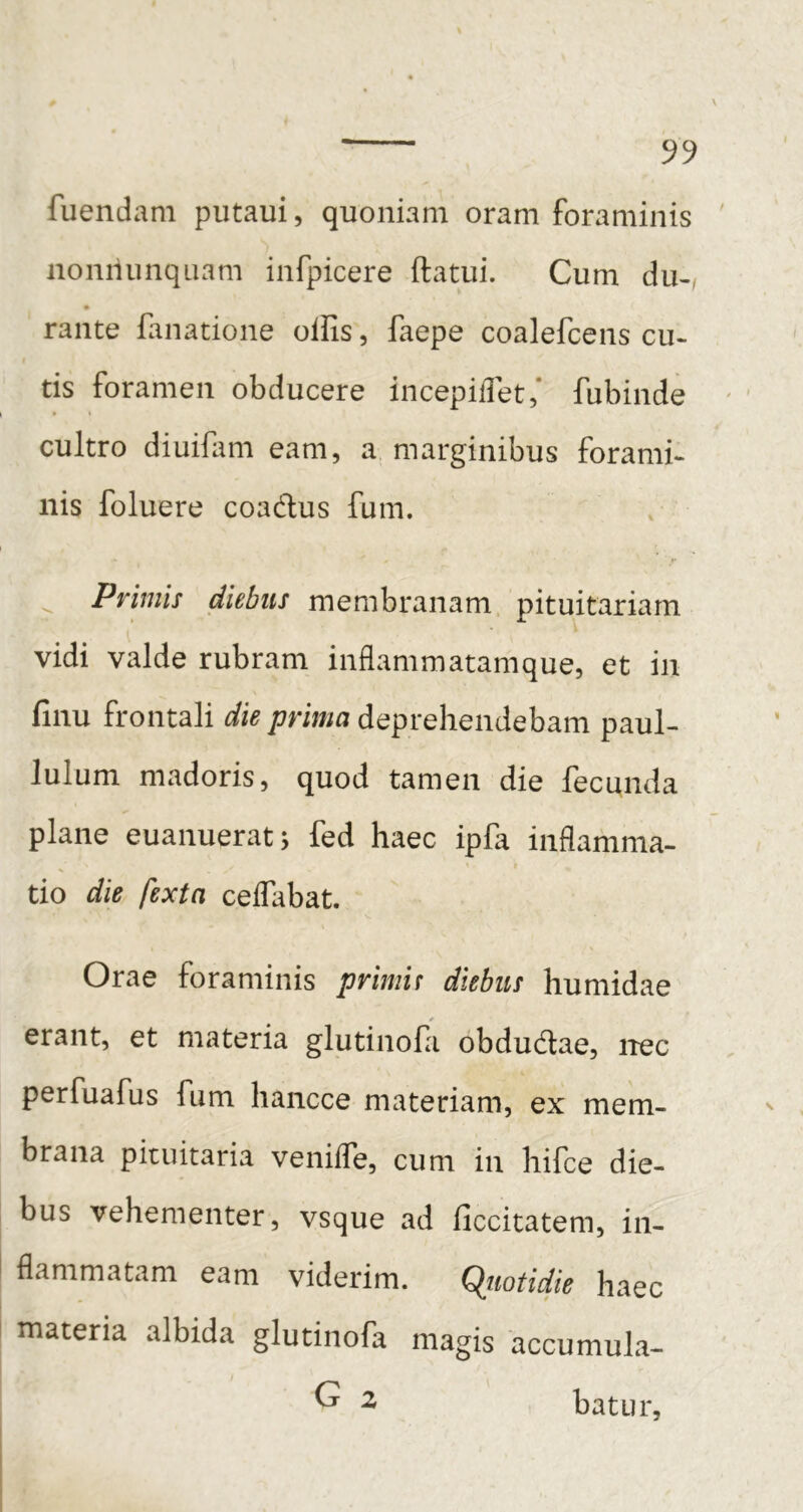 fuemiam putaui, quoniam oram foraminis nonilunquam infpicere ftatui. Cum du-/ rante fanatione ollis, faepe coalefcens cu- tis foramen obducere incepidet,* fubinde cultro diuifam eam, a marginibus forami- nis foluere coadus fum. ^ Primis diebus membranam pituitariam vidi valde rubram inflammatamque, et in finu frontali die prima deprehendebam paul- lulum madoris, quod tamen die fecunda plane euanueratj fed haec ipfa inflamma- tio die fexta celfabat. Orae foraminis primir diebus humidae erant, et materia glutinofa obdudae, nec perfuafus fum hancce materiam, ex mem- brana pituitaria venifle, cum in hifce die- bus vehementer, vsque ad liccitatem, in- flammatam eam viderim. Qiiotidie haec materia albida glutinofa magis accumula- ^ ^ batur.