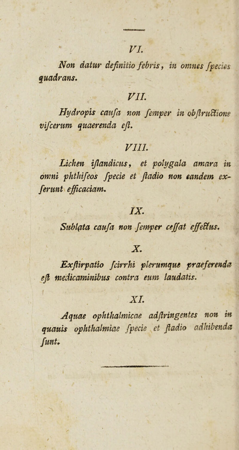 VI. Non datur definitio febris y in omnes ffecks quadrans. , FJI. Hydropis caiifa non femper in obftrudtiont vifcerum quaerenda eft, \ VIII. Lichen ijlandicusy et polygala amara in omni phthifeos fpecie et fladio non eandem ex- $ ferunU efficaciam. IX. ( Sublata caufa non femper ceffat effeitus. X. ExJUrpatio fcirrhi plerumque praeferenda eji medicaminibus contra eum laudatis. XI. Aquae ophthalmicae adflringentes non in quauis ophthalmiae fpecie et fladio adhibenda funU