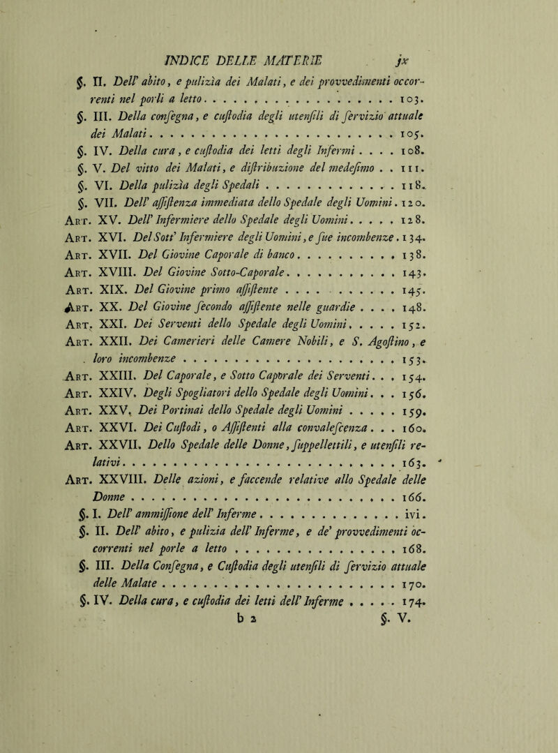 n. Dell ahlto, e pulizìa dei Malati, e dei provvedimenti occor- renti nel porli a letto 103. §. IIL Della confegna, e enfi odia degli atenfili di fervizio' attuale dei Malati 105. IV. Della cura, e cuflodia dei letti degli Infermi . . . . 108. §. V. Del vitto dei Malati, e diflribazione del medefimo . . iii . §. VI. Della pulizìa degli Spedali .118.. §. VII, Del! ajftflenza immediata dello Spedale degli Uomini .120. Art. XV. Del! Infermiere dello Spedale degli Uomini. . , , , 128. Art. XVI. DelSottTnfermiere degliUomini ,e fue incombenze Art. XVII. Del Giovine Caporale di banco ,,138. Art. XVIII. Del Giovine Sotto-Caporale 143. Art. XIX. Del Giovine primo ajftflente .... 145. Art. XX. Del Giovine fecondo ajftftente nelle guardie .... 148. Art. XXI. Dei Serventi dello Spedale degli Uomini 152. Art. XXII, Dei Camerieri delle Camere Nobili, e S, Agofiino, e . loro incombenze i53» Art. XXIII. Del Caporale, e Sotto Caporale dei Serventi. . , 154. Art. XXIV, Degli Spogliatori dello Spedale degli Uomini, . . i$6. Art. XXV, Dei Portinai dello Spedale degli Uomini 159, Art. XXVI. Dei Cujlodi, 0 Ajfiftenti alla convalefcenza. . . 160. Art. XXVII. Dello Spedale delle Donne, fuppellettili, e ut enfili re- lativi 1(53. Art. XXVIII, Delle azioni, e faccende relative allo Spedale delle Donne 166. §. I. Deir ammijfione dell’ Inferme ivi. §. II. Dell abito i e pulizia dellTnferme, e de* provvedimenti oc- correnti nel porle a letto 168. §. III. Della Confegna, e Cuflodia degli utenfili dì fervizio attuale delle Malate 170. §. IV. Della cura, e cuflodia dei letti dell*Inferme ..... 174.