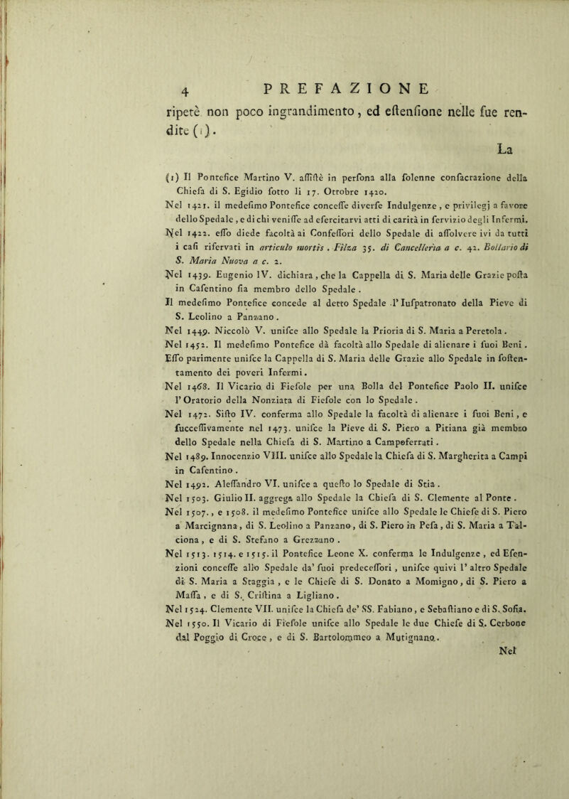 ripetè non poco ingrandimento, ed eftenfione nelle fue ren- dite (i)* La (i) Il Pontefice Martino V. aflTflè in perfbna alla folenne confacrazione della Chiefa di S. Egidio fiotto li 17. Ottobre 1420. Nel 1421. il medefimo Pontefice concefie diverfie Indulgenze , e privilegi a favore dello Spedale , e di chi venifie ad efiercitarvi atti di carità in fiervizio degli Inferrai. I^el 1422. efiTo diede facoltà ai Confefibri dello Spedale di afiblvcre ivi da tutti i cali rifiervati in articulo mortis . Filza 35. di Cancelleria a c. 42. Bollario di S. Maria Nuova a c. Nel i43p. Eugenio IV. dichiara , che la Cappella di S. Maria delle Graziepofta in Cafientino fia membro dello Spedale . Il medefimo Pontefice concede al detto Spedale l’lufpatronato della Pieve di S. Leolino a Panz.ano. Nel I44p. Niccolò V. unifice allo Spedale la Prioria di S. Maria a Peretola . Nel 1452. Il medefimo Pontefice dà facoltà allo Spedale di alienare i fuoi Beni. Elfo parimente unifce la Cappella di S. Maria delle Grazie allo Spedale in foften- tamento dei poveri Infermi. Nel 1408. Il Vicario di Fiefole per una Bolla del Pontefice Paolo II. unifce l’Oratorio della Nonziata di Fiefole con lo Spedale. Nel 1472. Siilo IV. conferma allo Spedale la facoltà di alienare i fuoi Beni, e fucceflivamente nel «473. unifce la Pieve di S. Piero a Pitiana già membro dello Spedale nella Chiefa di S. Martino a Campeferrati. Nel 1489. Innocenzio VIII. unifce allo Spedale la Chiefa di S. Margherita a Campi in Cafientino . Nel 1492. AlelTandro VI. unifce a quello lo Spedale di Stia. Nel 1303. Giulio II. aggrega allo Spedale la Chiefa di S. Clemente al Ponte. Nel 1507., e 1J08. il medefimo Pontefice unifce allo Spedale le Chiefe di S. Piero a Marcignana , di S. Leolino a Panzane, di S. Piero in Pefa, di S. Maria a Tal- ciona, e di S. Stefano a Grezzano . Nel 1J13. 1514.e1y1y.il Pontefice Leone X. conferma le Indulgenze, ed Efen- zioni concefie allo Spedale da’ fuoi predecefibri , unifce quivi 1’ altro Spedale di S. Maria a Staggia , e le Chiefé di S. Donato a Momigno, di S. Piero a Mafia , e di S., Crillina a Ligliano . Nel 1524. Clemente VII. unifce la Chiefa de’ SS. Fabiano, e Sebaftìano e di S. Sofia. Nel lyyo. Il Vicario di Fiefole unifce allo Spedale le due Chiefe di S. Cerbooe dal Poggio di Croce, e di S. Bartolonjoieo a Mutignano,. Net