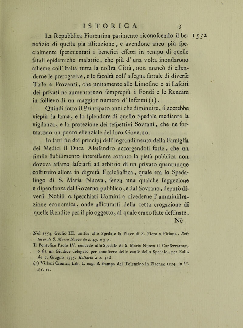 La Repubblica Fiorentina parimente riconofcendo il be- 15.?^ nefìzio di quella pia illituzione, e avendone anco più fpe- cialmente fperimentati i benefici effetti in tempo di quelle fatali epidemiche malattie, che più d’una volta inondarono afiieme coll’ Italia tutta la nollra Città, non mancò di efien- derne le prerogative, e le facoltà coll’ alfegna fattale di diverfe Talìe e Proventi, che unitamente alle Limoline e ai Lafciti dei privati ne aumentarono femprepiù i Fondi e le Rendite in follievo di un maggior numero d’Infermi (i). Quindi fotto il Principato anzi che diminuire, fi accrebbe viepiù la fama, e lo fplendore di quello Spedale mediante la vigilanza, e la protezione dei refpettivi Sovrani, che ne for- marono un punto elfenziale del loro Governo . In fatti fin dai principi dell’ingrandimento della Famiglia dei Medici il Duca Alelfandro accorgendoli forfè, che un fimile ftabilimento interefiante cotanto la pietà pubblica non doveva adatto lafciarlì ad arbitrio di un privato quantunque cofiituito allora in dignità Ecclefiaftica, quale era lo Speda- lingo di S. Maria Nuova, fenza una qualche fuggezionc e dipendenza dal Governo pubblico, e dal Sovrano, deputò di- verfi Nobili o. fpecchiati Uomini a rivederne l’amminifira- zione economica, onde allìcurarfi della retta erogazione di quelle Rendite per il pio oggetto, al quale erano fiate defiinate. Nè: Nel 1554. Giulio III. unifce allo Spedale la Pieve di S. Piero a Pitlana. Boi- lario di S. Maria Nuova da f. 43. « 310. Il Pontefice Paolo IV. concedè allo Spedale di S. Maria Nuova il Confervatone, o fia un Giudice delegato per conofcere delle caufe dello Spedale , per Bolla de 7. Giugno 1555. Bollario c. 318. (i) Villani Cronica Lib. I. cap. 6, ftampa del Toleaùno in Firenze i5J4- in 8®,. a c. II.