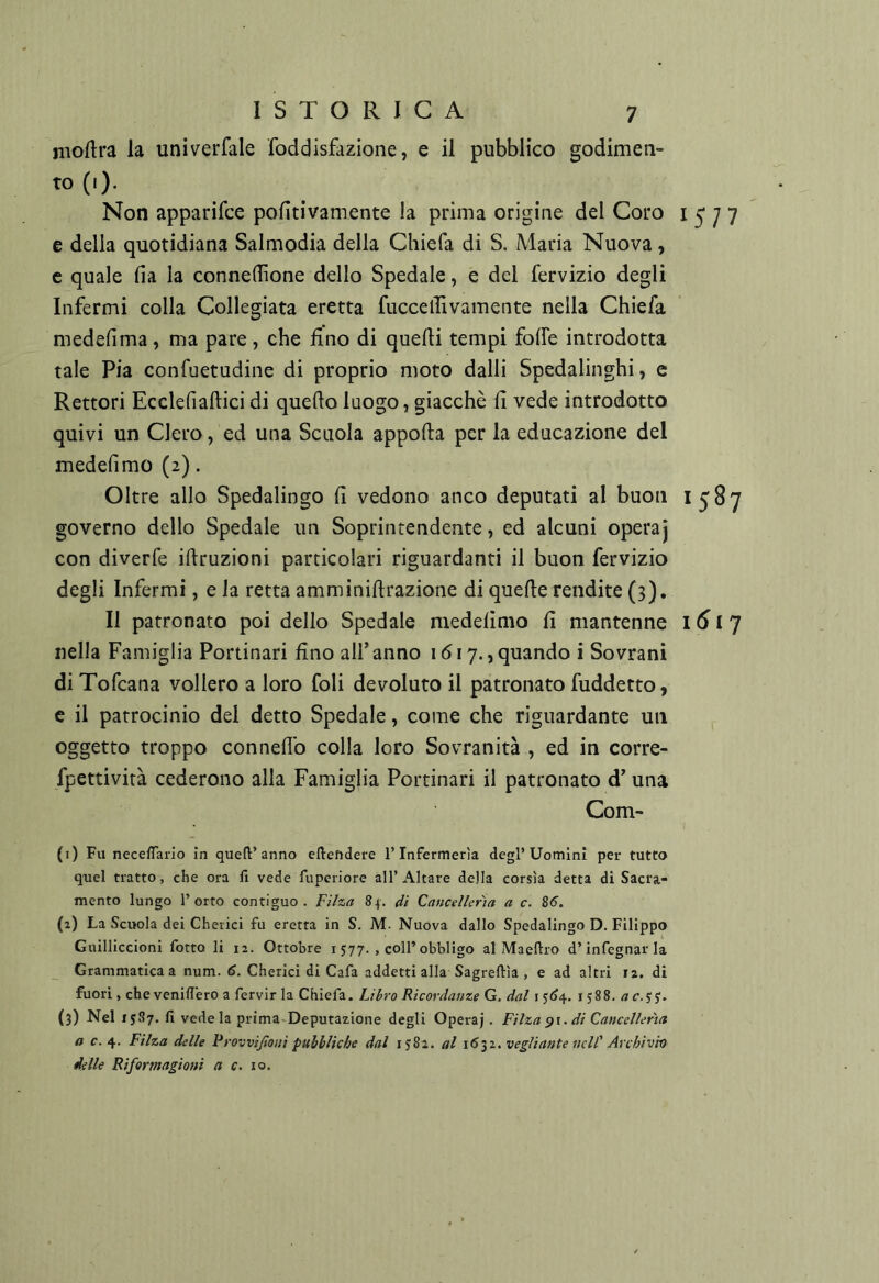 nioftra la univerfale foddisfazione, e il pubblico godimen- Non apparifce pofitivamente la prima origine del Coro 1577 e della quotidiana Salmodia della Chiefa di S. Maria Nuova, e quale fia la conneffione dello Spedale, e del fervizio degli Infermi colla Collegiata eretta fuccelTìvamente nella Chiefa medefima , ma pare, che fino di quelli tempi folfe introdotta tale Pia confuetudine di proprio moto dalli Spedalinghi, c Rettori Ecclefiaftici di quello luogo, giacché fi vede introdotto quivi un Clero, ed una Scuola appella per la educazione del mederimo(2). Oltre allo Spedalingo fi vedono anco deputati al buon 1587 governo dello Spedale un Soprintendente, ed alcuni opera] con diverfe illruzioni particolari riguardanti il buon fervizio degli Infermi, e la retta amminillrazione di quelle rendite (3), Il patronato poi dello Spedale medelimo fi mantenne 161'] nella Famiglia Portinari fino all’anno 1617.,quando i Sovrani di Tofeana vollero a loro foli devoluto il patronato fuddetto, e il patrocinio del detto Spedale, come che riguardante un oggetto troppo connellb colla loro Sovranità , ed in corre- fpettività cederono alla Famiglia Portinari il patronato d’una Com- (i) Fu necefTaiio in queft’anno eflefìdere l’Infermeria degl’Uomini per tutto quel tratto, che ora fi vede fuperiore all’Altare della corsìa detta di Sacra- mento lungo l’orto contiguo. Filza 84. di Cancellerìa a c. 85. (a) La Scuola dei Chetici fu eretta in S. M. Nuova dallo Spedalingo D. Filippo Guilliccioni fotte li 12. Ottobre i 577. , coll’obbligo al Maellro d’infognarla Grammatica a num. 6. Chetici di Cafa addetti alla Sagreftìa , e ad altri 12. di fuori, che veniflero a fervir la Chiefa. Li^ro Ricordanze G. dal i 1588. <ji e. jy. (3) Nel isll7- vede la prima Deputazione degli Operaj. Filza di Cancellerìa a c. 4. Filza delle Frovvijloni pubbliche dal ijSi. al 1632. vegliante nell' Archivio delle Riformagioni a c. io.