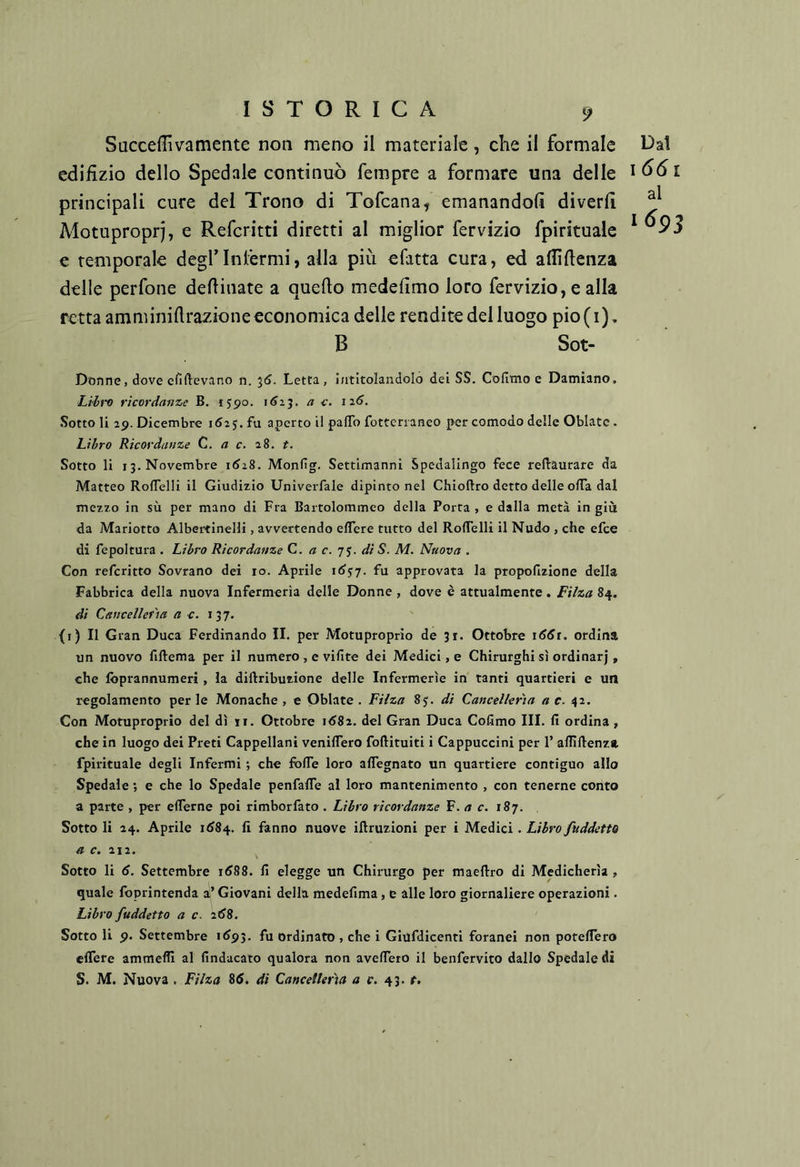 Succeffivamente non meno il materiale, che il formale Dal cdiiìzio dello Spedale continuò fempre a formare una delle principali cure del Trono di Tofcana^ emanandoli diverli Motupropri, e Referitti diretti al miglior fervizio fpirituale ^ e temporale deglTnlérmi, alla più efatta cura, ed allìllenza delle perfone desinate a quello medelìmo loro fervizio, e alla retta amminillrazioneeconomica delle rendite del luogo pio(i). B Sot- Dòfine, dove efiflevano n. ^6. Letta, intitolandolo dei SS. Cofimo e Damiano. Libi-o ricordanze B, 1590. i^aj. a c. i2<J. Sotto li 29. Dicembre 162 j. fu aperto il palTo fotterianeo per comodo delle Oblato. Libro Ricordanze C. a c. 28. t. Sotto li 13. Novembre i(J28. Monfig. Settimanni Spedalingo fece reftaurare da Matteo Roflelli il Giudizio Univerfale dipinto nel Chioftro detto delle olTa dal mezzo in sù per mano di Fra Bartolommeo della Porta , e dalla metà in giù da Mariotto Albertinelli, avvertendo eflere tutto del RolTelli il Nudo , che efee di fe poi tura . Libro Ricordanze C. a c. di S. M. Nuova . Con referitto Sovrano dei io. Aprile idjy. fu approvata la propollzione della Fabbrica della nuova Infermeria delle Donne , dove è attualmente, Fi/za 84. di Cancelleria a c;. 137. (r) Il Gran Duca Ferdinando II. per Motuproprio de 31. Ottobre iddi, ordina un nuovo fiftema per il numero , c vifite dei Medici, e Chirurghi sì ordinar), che fbprannumeri , la diftributione delle Infermerie in tanti quartieri e un regolamento perle Monache, e Oblate . Filza 85. di Cancelleria a c. 42. Con Motuproprio del dì ti. Ottobre 1682. del Gran Duca Cofimo III. fi ordina, che in luogo dei Preti Cappellani veniflero foftituiti i Cappuccini per 1’ aflìftenza fpirituale degli Infermi ; che fbfie loro aflegnato un quartiere contiguo allo Spedale ; e che lo Spedale penfafle al loro mantenimento , con tenerne conto a parte , per efierne poi rimborfato . Libro ricordanze F. a c. \8’j. Sotto li 24. Aprile id84. fi fanno nuove iftruzioni per i Medici . Libro fuddetto a c. 212. Sotto li d. Settembre id88. fi elegge un Chirurgo per maellro di Medicherìa , quale foprintenda ai’ Giovani della medefima, e alle loro giornaliere operazioni. Libro faddetto a c. 2d8. Sotto li 9. Settembre id93. fu ordinato , che i Giufdicenti foranei non potefiero eflere ammefli al findacaio qualora non aveflero il benfervito dallo Spedale di S. M. Nuova . Filza 8d. dì Cancelleria <z r. 43. r.