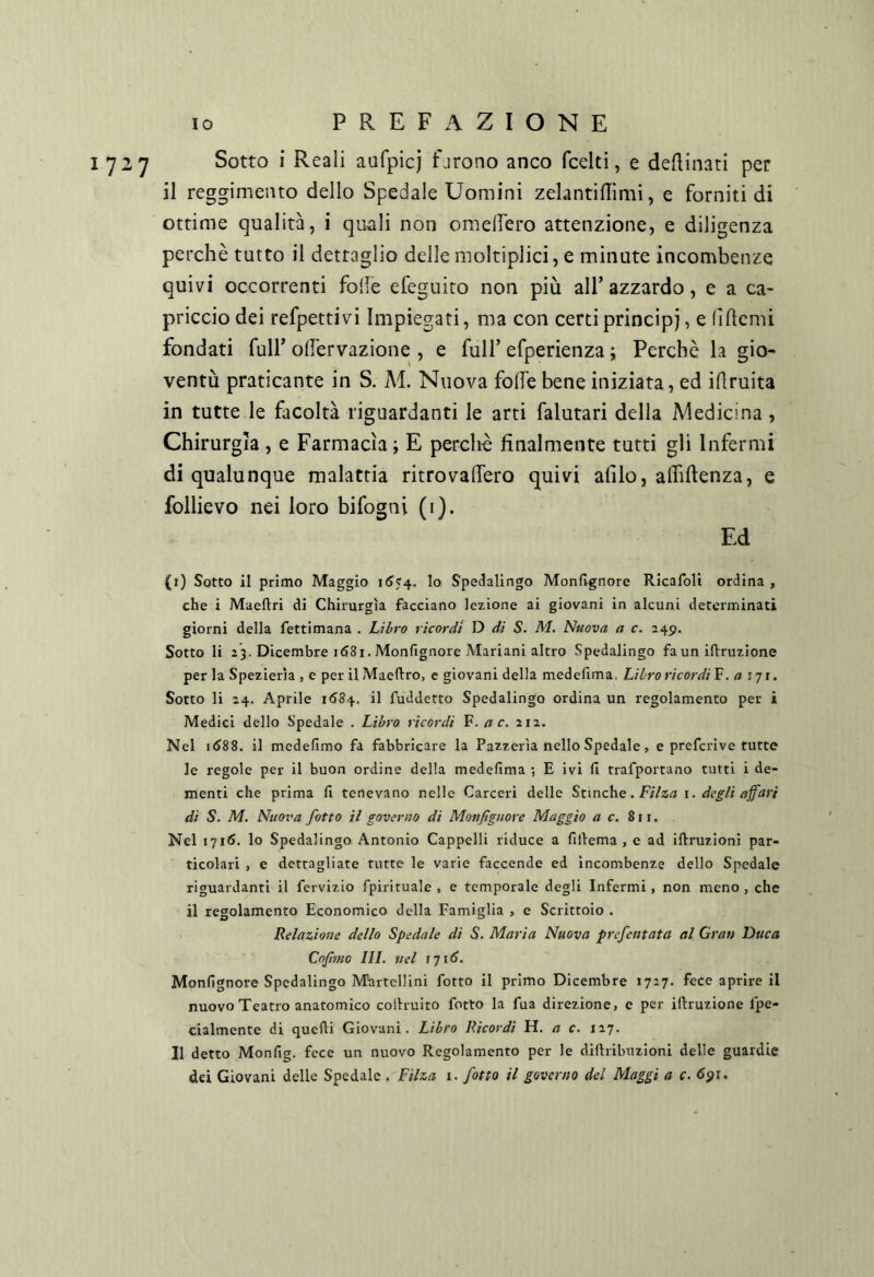 1727 Sotto i Reali aufpicj Eirono anco fcelti, e desinati per il reggimento dello Spedale Uomini zelantiflimi, e forniti di ottime qualità, i quali non omelfero attenzione, e diligenza perchè tutto il dettaglio delle moltiplici, e minute incombenze quivi occorrenti foife efeguiro non più all’azzardo, e a ca- priccio dei refpettivi Impiegati, ma con certi principi, e (iftcmi fondati full’ od'ervazione , e full’ efperienza ; Perchè la gio- ventù praticante in S. Al. Nuova folle bene iniziata, ed idruita in tutte le facoltà riguardanti le arti falutari della Medicina , Chirurgia , e Farmacìa ; E perchè finalmente tutti gli Infermi di qualunque malattia ritrovalfero quivi alilo, alhftenza, e follievo nei loro bifogni (i). Ed (i) Sotto il primo Maggio \6<^. lo Spedalingo Mondgnore Ricafoli ordina , che i Maeftri di Chirurgia facciano lezione ai giovani in alcuni determinati giorni della fettimana . Libro ricordi D di S. M. Nuova a c. 245. Sotto li 23. Dicembre id8i. Monfignore Mariani altro Spedalingo fa un iftruzione per la Spezieria , e per il Maeftro, c giovani della medefima. Libro ricordi F. 171. Sotto li 24. Aprile 1584. il fuddetto Spedalingo ordina un regolamento per i Medici dello Spedale . Libro ricordi F. a c. 212. Nel i<J88. il medefimo fa fabbricare la Pazzerìa nello Spedale, e prefcrive tutte le regole per il buon ordine della medefima ; E ivi fi trafportano tutti i de- menti che prima fi tenevano nelle Carceri delle Stmche. F/7z/? i. degli affari di S. M. Nuova fatto il governo di Monfignore Maggio a c. Sì Nel 1716. lo Spedalingo Antonio Cappelli riduce a fillema , e ad iftruzioni par- ticolari , e dettagliate tutte le varie faccende ed incombenze dello Spedale riguardanti il fervizio fpirituale , e temporale degli Infermi , non meno , che il regolamento Economico della Famiglia , e Scrittoio . Relazione dello Spedale di S. Maria Nuova prefentata al Gran Duca Cojìmo III. nel ì’ji6. Monfignore Spedalingo Martellini fotto il primo Dicembre 1727. fece aprire il nuovo Teatro anatomico colhuito fotto la fua direzione, e per iftruzione fpe- cialmente di quelli Giovani. Libro Ricordi H. a c. 127. Il detto Monfig. fece un nuovo Regolamento per le dilhibuzioni delle guardie