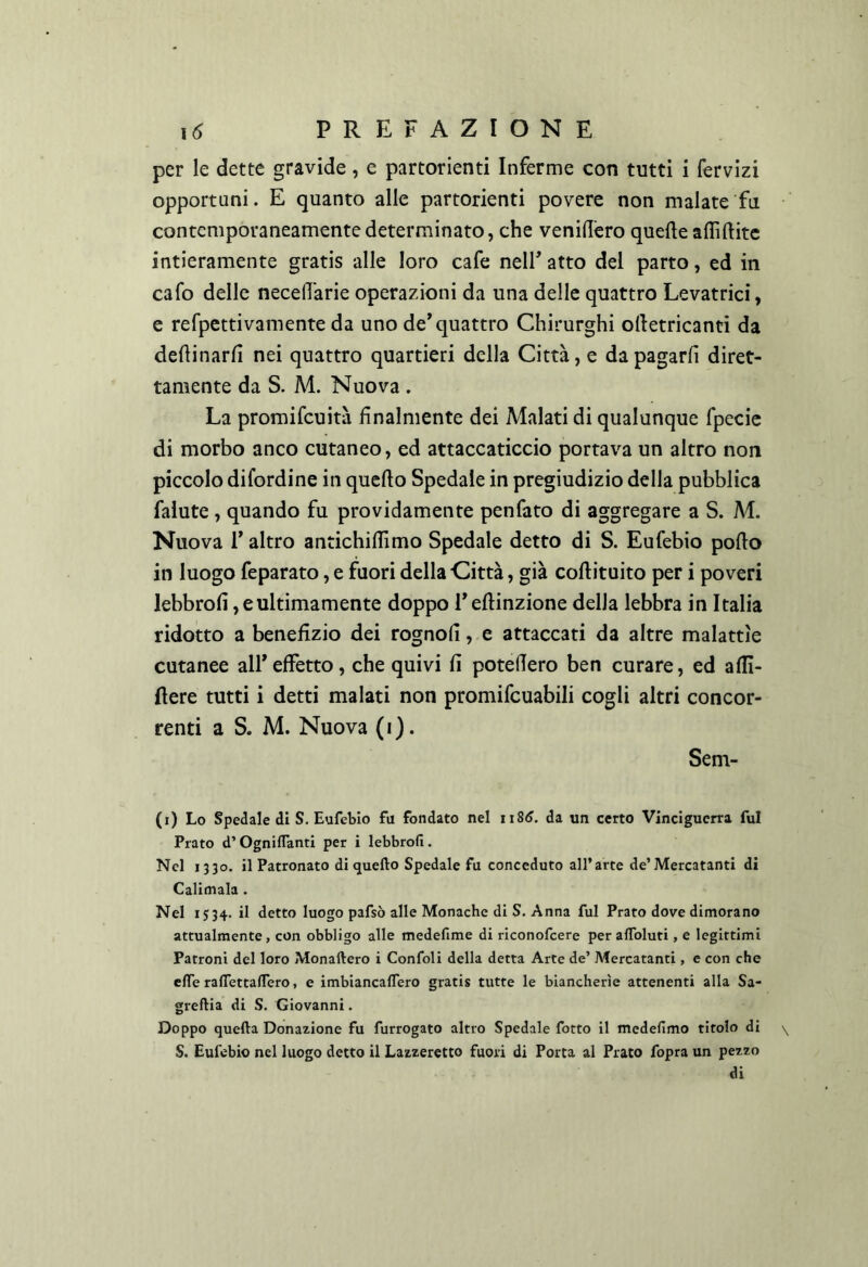 per le dette gravide, c partorienti Inferme con tutti i fervizi opportuni. E quanto alle partorienti povere non malate fa contemporaneamente determinato, che veniflèro quelle aflìftitc intieramente gratis alle loro cafe nelF atto del parto, ed in cafo delle necelTarie operazioni da una delle quattro Levatrici, c refpcttivamente da uno de* quattro Chirurghi olletricanti da dellinarfi nei quattro quartieri della Città, e da pagarli diret- tamente da S. M. Nuova . La promifcuità finalmente dei Malati di qualunque fpecic di morbo anco cutaneo, ed attaccaticcio portava un altro non piccolo difordine in quello Spedale in pregiudizio della pubblica falute , quando fu providamente penfato di aggregare a S. M. Nuova r altro antichillimo Spedale detto di S. Eufebio pollo in luogo feparato, e fuori della Città, già collituito per i poveri lebbrolì, e ultimamente doppo Tellinzione della lebbra in Italia ridotto a benefizio dei rognoll, e attaccati da altre malattìe cutanee all*effètto, che quivi fi poteffero ben curare, ed affì- ffere tutti i detti malati non promifcuabili cogli altri concor- renti a S. M. Nuova (i). Sem- (i) Lo Spedale di S, Eufebio fu fondato nel ii86. da un certo Vinciguerra fui Prato d’Ogniifanti per i lebbrofi. Nel 1330. il Patronato di quello Spedale fu conceduto all’arte de’Mercatanti di Calimala . Nel 1534. il detto luogo pafsò alle Monache di S. Anna fui Prato dove dimorano attualmente, con obbligo alle medefime di riconofeere per alToluti, e legittimi Patroni del loro Monaftero i Confoli della detta Arte de’ Mercatanti, e con che effe ralfettaflero, e imbiancaflero gratis tutte le biancherìe attenenti alla Sa- greftia di S. Giovanni. Doppo quella Donazione fu furrogato altro Spedale fotto il medefimo titolo di S. Eufebio nel luogo detto il Lazzeretto fuori di Porta al Prato fopra un pezzo