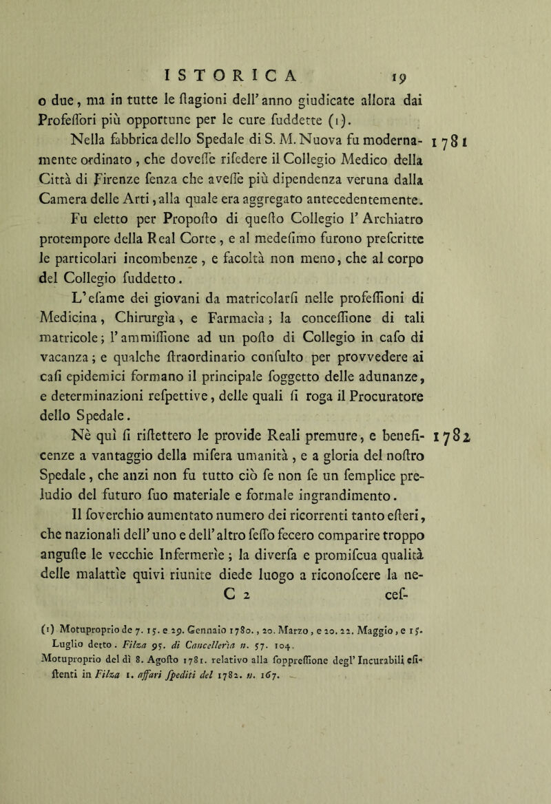 o due, ma in tutte le flagioni dell anno giudicate allora dai ProfelTori più opportune per le cure fuddette (1). Nella fabbrica dello Spedale di S. M. Nuova fu moderna- i 7 8 I mente ordinato , che doveil'e rifedere il Collegio Medico della Città di Firenze fenza che aveflè più dipendenza veruna dalla Camera delle Arti, alla quale era aggregato antecedentemente. Fu eletto per Propodo di quello Collegio 1 Archiatro protempore della Reai Corte, e al medelìmo furono prefcritte le particolari incombenze , e facoltà non meno, che al corpo del Collegio fuddetto. L’efame dei giovani da matricolarli nelle profeflìoni di Medicina, Chirurgia, e Farmacìa ; la concellìone di tali matricole; l’ammidìone ad un pollo di Collegio in cafo di vacanza ; e qualche llraordinario confulto per provvedere ai cali epidemici formano il principale foggetto delle adunanze, e determinazioni refpettive, delle quali li roga il Procuratore dello Spedale. Nè qui li ridettero le provide Reali premure, e beued- 1782 cenze a vantaggio della mifera umanità , e a gloria del nodro Spedale, che anzi non fu tutto ciò fe non fe un femplice pre- ludio del futuro fuo materiale e formale ingrandimento. 11 foverchio aumentato numero dei ricorrenti tanto ederi, che nazionali dell’uno e dell’altro fedo fecero comparire troppo angude le vecchie Infermerie ; la diverfa e promifcua qualità delle malattie quivi riunite diede luogo a riconofcere la ne- C 2 cef- (i) Motuproprio de 7. r j. e ip. Gennaio 1780., 20. Marzo, e 20.22. Maggio, e i Luglio detto. Filza py. di Cancellerìa n. 5:7. 104, Motuproprio del dì 8. Agofto 1781. relativo alla foppreffione degl’Incurabili efi {lenti in Filza i. ajfari fpediii del \i%z. n.