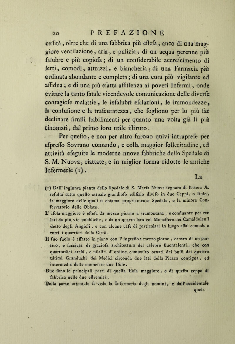 ceffità, oltre che di una fabbrica più ertefa , anco di una mag- giore ventilazione, aria, e pulizìa ; di un acqua perenne più falubre e più copiofa ; di un coniìderabile accrefcimento di letti, comodi, attrazzi, e biancherìa ; di una Farmacìa più ordinata abondante e completa ; di una cura più vigilante ed adìdua ; e di una più efatta affiftenza ai poveri Infermi, onde evitare la tanto fatale vicendevole comunicazione delle diverfe contagiofe malattìe, le infalubri efalazioni, le immondezze, la confufione e la trafcuratezza, che fogliono per lo più far declinare fimili ftabilimenti per quanto una volta già li più rinomati, dal primo loro utile iftituto. Per quello, e non per altro furono quivi intraprefe per efprenfo Sovrano comando, e colla maggior foliecitudine , ed attività efeguite le moderne nuove fabbriche dello Spedale di S. M. Nuova, riattate, e in miglior forma ridotte le antiche Infermerie ( i). La (i) Dall’ ingiunta pianta dello Spedale di S. Maria Nuova fégnata di lettera A. refulta' tutto quello attuale grandiofo edifizio divifo in due Ceppi, o Ifole, la maggiore delle q^uali lì chiama propriamente Spedale , e la minore Con- fervatorio delle Oblate . L’ ifola maggiore è eftefa da mezzo giorno a tramontana , e confinante per tre lati da più vie pubbliche , e da un quarto lato col Monaftero dei Camaldolenfi detto degli Angioli , e con alcune cafe di particolari in luogo aflTai comodo a tutti i quartieri della Città . Il fuo Aiolo è affatto in piano con l’ingreffoa mezzogiorno , ornato di un por- tico , e facciata di g^raziofa architettura del celebre Buontalenti,, che con quattordici archi, e pilaAri d’ ordine compofito ornati dei bulli dei quattro ultimi Granduchi dei Medici circonda due lati della Piaz.za contigua, ed intermedia delle enunciate due Ifole. Due fono le principali parti di quella Ifóla maggiore, e di quello ceppo di fabbrica nelle due eftremità. Dalia parte orientale fi vede la Infermeria degli uomini, e dall’occidentale quel-