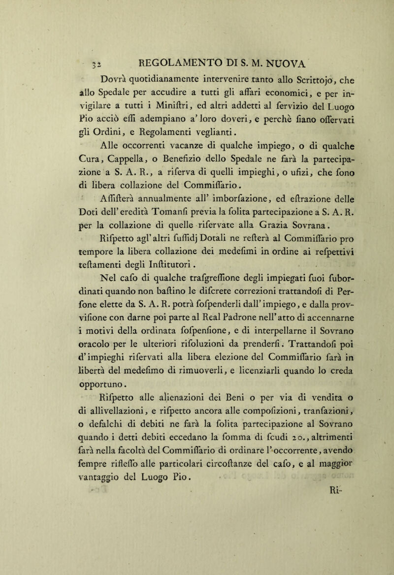 Dovrà quotidianamente intervenire tanto allo Scrittojo , che allo Spedale per accudire a tutti gli affari economici, e per in- vigilare a tutti i Miniftri, ed altri addetti al fervizio del Luogo Pio acciò efiì adempiano a’ loro doveri, e perchè liano offervati gli Ordini, e Regolamenti vegliami. Alle occorrenti vacanze di qualche impiego, o di qualche Cura, Cappella, o Benefizio dello Spedale ne farà la partecipa- zione a S. A. R., a riferva di quelli impieghi, o ufizi, che fono di libera collazione del Commiflario. Affilierà annualmente all’ imborfazione, ed eflrazione delle Doti deir eredità Tomanfi previa la folita partecipazione a S. A. R. per la collazione di quelle rifervate alla Grazia Sovrana. Rifpetto agl’ altri fuffidj Dotali ne reflerà al Commiffario prò tempore la libera collazione dei medefimi in ordine ai refpettivi teflamenti degli Inftitutori. Nel cafo di qualche trafgreffione degli impiegati fuoi fubor- dinati quando non ballino le difcrete correzioni trattandofi di Per- fone elette da S. A. R. potrà fofpenderli dall’impiego, e dalla prov- vifione con darne poi parte al Reai Padrone nell’atto di accennarne i motivi della ordinata fofpenfione, e di interpellarne il Sovrano oracolo per le ulteriori rifoluzioni da prenderli. Trattandofi poi d’impieghi rifervati alla libera elezione del Commiffario farà in libertà del medefimo di rimuoverli, e licenziarli quando lo creda opportuno. Rifpetto alle alienazioni dei Beni o per via di vendita o di allivenazioni, e rifpetto ancora alle compofizioni, tranfazioni, o defalchi di debiti ne farà la folita partecipazione al Sovrano quando i detti debiti eccedano la fomma di feudi 20., altrimenti farà nella facoltà del Commiflario di ordinare l’*occorrente, avendo fempre rifleflb alle particolari circoflanze del cafo, e al maggior vantaggio del Luogo Pio.