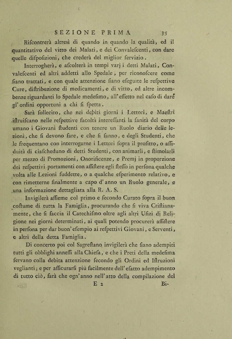 Rifcontrerà altresì di quando in quando la qualità, ed il quantitativo del vitto dei Malati, e dei Convalefcenti, con dare quelle difpofizioni, che crederà del miglior fervizio . Interrogherà, e afcolterà in tempi varj i detti Malati, Con- valefcenti ed altri addetti allo Spedale , per riconofcere come fiano trattati, e con quale attenzione fiano efeguite le refpettive Cure, diftribuzione di medicamenti, e di vitto, ed altre incom- benze riguardanti lo Spedale medelimo, all’ effetto nel cafo di dare gl’ ordini opportuni a chi fi fpetta. Sarà follecito, che nei debiti giorni i Lettori, e Maeftri iflruifcano nelle refpettive facoltà intereffanti la fanità del corpo umano i Giovani Rudenti con tenere un Ruolo diario delle le- zioni, che fi devono fare, e che fi fanno, e degli Studenti, che le frequentano con interrogarne i Lettori fopra il profitto, o afli- duità di ciafcheduno di detti Studenti, con animarli, e Rimolarli per mezzo di Promozioni, Onorificenze, e Premj in proporzione dei refpettivi portamenti con aflìRere egli Reflb in perfona qualche volta alle Lezioni fuddette, o a qualche efperimento relativo, e con rimetterne finalmente a capo d’anno un Ruolo generale, e una informazione dettagliata alla R. A. S. Invigilerà affieme col primo e fecondo Curato fopra il buon coRume di tutta la Famiglia, procurando che fi viva CriRiana- mente, che fi faccia il Catechifmo oltre agli altri Ufizi di Reli- gione nei giorni determinati, ai quali potendo procurerà aflìRere in perfona per dar buon’ efempio ai refpettivi Giovani, e Serventi, e altri della detta Famiglia. Di concerto poi col SagreRanq invigilerà che fiano adempiti tutti gli obblighi annefli allaChiefa, e che i Preti della medefima fervano colla debita attenzione fecondo gli Ordini ed iRruzioni veglianti ; e per aflicurarfi più facilmente dell’ efatto adempimento di tutto ciò, farà che ogn’anno nell’atto della compilazione del E 2 Bi-