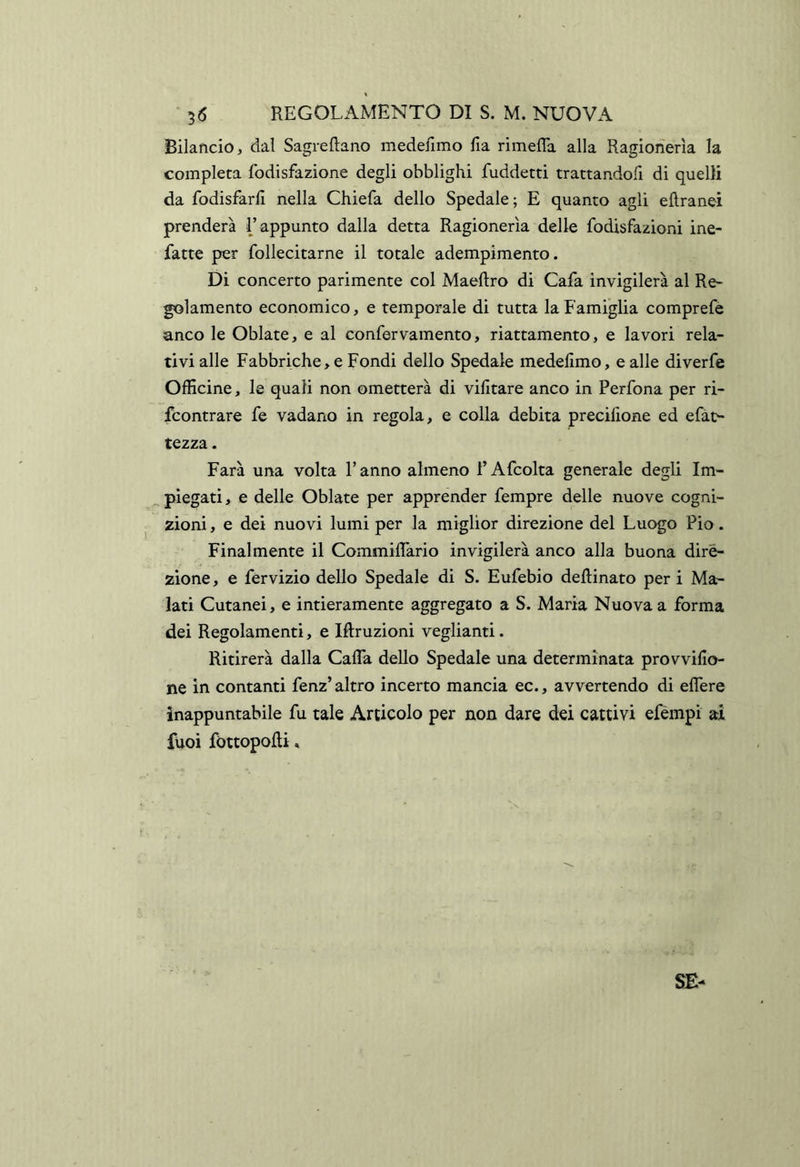 Bilancio, dal Sagreftano medefimo fia rimefla alla Ragionerìa la completa fodisfazione degli obblighi fuddetti trattandofi di quelli da fodisfarll nella Chiefa dello Spedale ; E quanto agli eflranei prenderà l’appunto dalla detta Ragionerìa delle fodisfazioni ine- fatte per follecitarne il totale adempimento. Di concerto parimente col Maeftro di Cafa invigilerà al Re~ gelamento economico, e temporale di tutta la Famiglia comprefe anco le Oblate, e al confervamento, riattamento, e lavori rela- tivi alle Fabbriche, e Fondi dello Spedale medellmo, e alle diverfe Officine, le quali non ometterà di vifitare anco in Perfona per ri- feontrare fe vadano in regola, e colla debita precilione ed efàt^ rezza. Farà una volta l’anno almeno l’Afcolta generale degli Im- piegati, e delle Oblate per apprender Tempre delle nuove cogni- zioni , e dei nuovi lumi per la miglior direzione del Luogo Pio. Finalmente il Commiffario invigilerà anco alla buona dire- zione, e fervizio dello Spedale di S. Eufebio desinato per i Ma- lati Cutanei, e intieramente aggregato a S. Maria Nuova a forma dei Regolamenti, e Iftruzioni veglianti. Ritirerà dalla Gaffa dello Spedale una determinata provvifio- ne in contanti fenz’ altro incerto mancia ec., avvertendo di effere inappuntabile fu tale Articolo per non dare dei cattivi efèmpi ai fuoi fòttopofli,