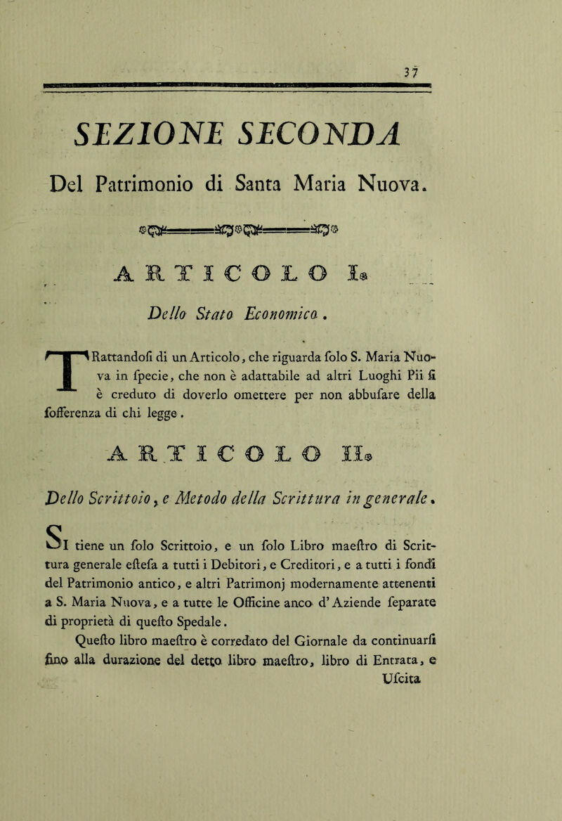 SEZlOm SECONDA Del Patrimonio di Santa Maria Nuova. ARTICOLO I« Del/a Stato Economica . TRattandoll di un Articolo, che riguarda folo S. Maria Nuo- va in fpecie, che non è adattabile ad altri Luoghi Pii lì è creduto di doverlo omettere per non abbufare della fofferenza di chi legge. ARTICOLO II® Dello Scrittoio y e Metodo della Scrittura in generale. <s . W3I tiene un folo Scrittoio, e un folo Libro maeftro di Scrit- tura generale eflefa a tutti i Debitori, e Creditori, e a tutti i fondi del Patrimonio antico, e altri Patrimonj modernamente attenenti a S. Maria Nuova, e a tutte le Officine anco d’Aziende feparate di proprietà di quello Spedale. Quello libro maellro è corredato del Giornale da continuarli fino alla durazione del detta libro maellro, libro di Entrata, e Ufcita