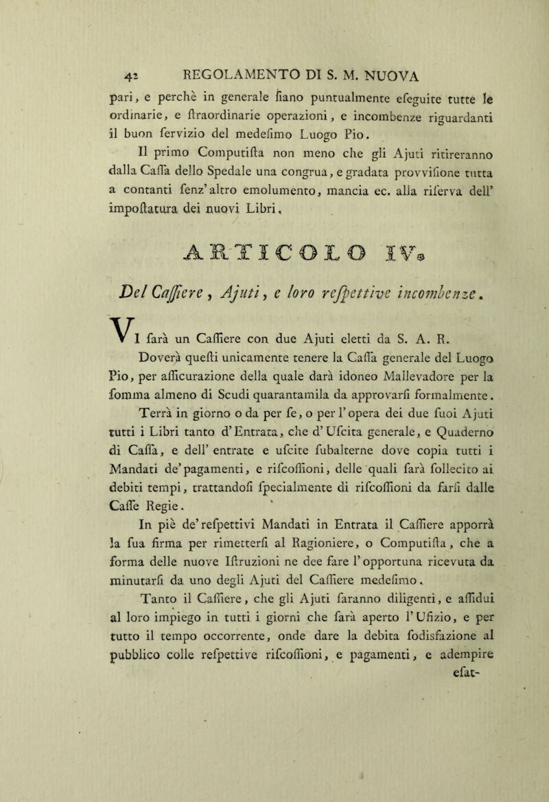 pari, e perchè in generale fiano puntualmente efeguite tutte le ordinarie, e flraordinarie operazioni, e incombenze ri^-uardanti il buon fervizio del medelimo Luogo Pio. Il primo Computifta non meno che gli Ajuti ritireranno dalla Cada dello Spedale una congrua, e gradata provvilione tutta a contanti fenz’altro emolumento, mancia ec. alla riferva dell’ impoftatura dei nuovi Libri, AR-TICOJLO IW De/ CaJJìere Ajiiti y e loro refpettive ìncomhenze ^ I farà un Cafllere con due Ajuti eletti da S. A. R. Doverà quelli unicamente tenere la Cada generale del Luogo Pio, per adìcurazione della quale darà idoneo Mallevadore per la foinma almeno di Scudi quarantamila da approvarli formalmente. Terrà in giorno o da per fe, o per l’opera dei due fuoi Ajuti tutti i Libri tanto d’Entrata, che d’Ufcita generale, e Quaderno di Cada, e dell’ entrate e ufcite fubalterne dove copia tutti i Mandati de’pagamenti, e rifcodìoni, delle quali farà follecito ai debiti tempi, trattandoli fpecialmente di rifcodìoni da farli dalle Cade Regie. In piè de’refpettivi Mandati in Entrata il Cadiere apporrà la fua firma per rimetterli al Ragioniere, o Computida, che a forma delle nuove Idruzioni ne dee fare l’opportuna ricevuta da minutarfi da uno degli Ajuti del Cadiere medelimo. Tanto il Cadiere, che gli Ajuti faranno diligenti, e adidui al loro impiego in tutti i giorni che farà aperto l’Ufizio, e per tutto il tempo occorrente, onde dare la debita fodisfazione al pubblico colle refpettive rifcodìoni, e pagamenti, e adempire efat-