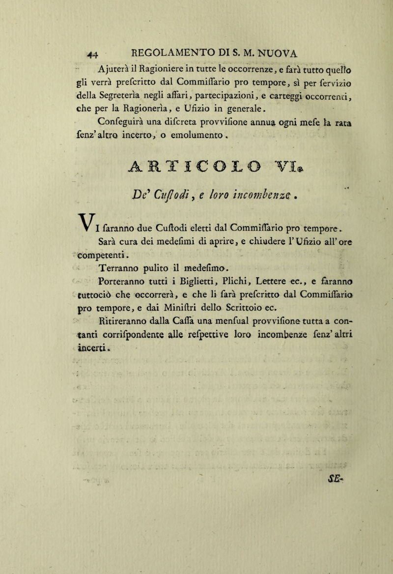 Ajuterà il Ragioniere in tutte le occorrenze, e farà tutto quello gli verrà preferito dal Commiffario prò tempore, sì per ferv^izio della Segreterìa negli affari, partecipazioni, e carteggi occorrenti, che per la Ragionerìa, e Ufizio in generale. Confeguirà una difereta provvifione annua ogni mefe la rata fenz’ altro incerto,’ o emolumento , ARTICOLO VIm De^ CiiJIodi, e loro incomhenzQ. I faranno due CuRodi eletti dal Commiffario prò tempore ► Sarà cura dei medefimi di aprire, e chiudere l’Ufìzio all’ore ' competenti. Terranno pulito il medefimo'. Porteranno tutti i Biglietti, Plichi, Lettere cc., e faranno ' tuttociò che occorrerà, e che li farà preferkto dal Commiffario prò tempore, e dai Miniftri dello Scrittoio ec. Ritireranno dalla Caffa una menfual provvifione tutta a con* tanti corrifpondente alle refpettive loro incombenze fenz’altri incerti. < SE- /