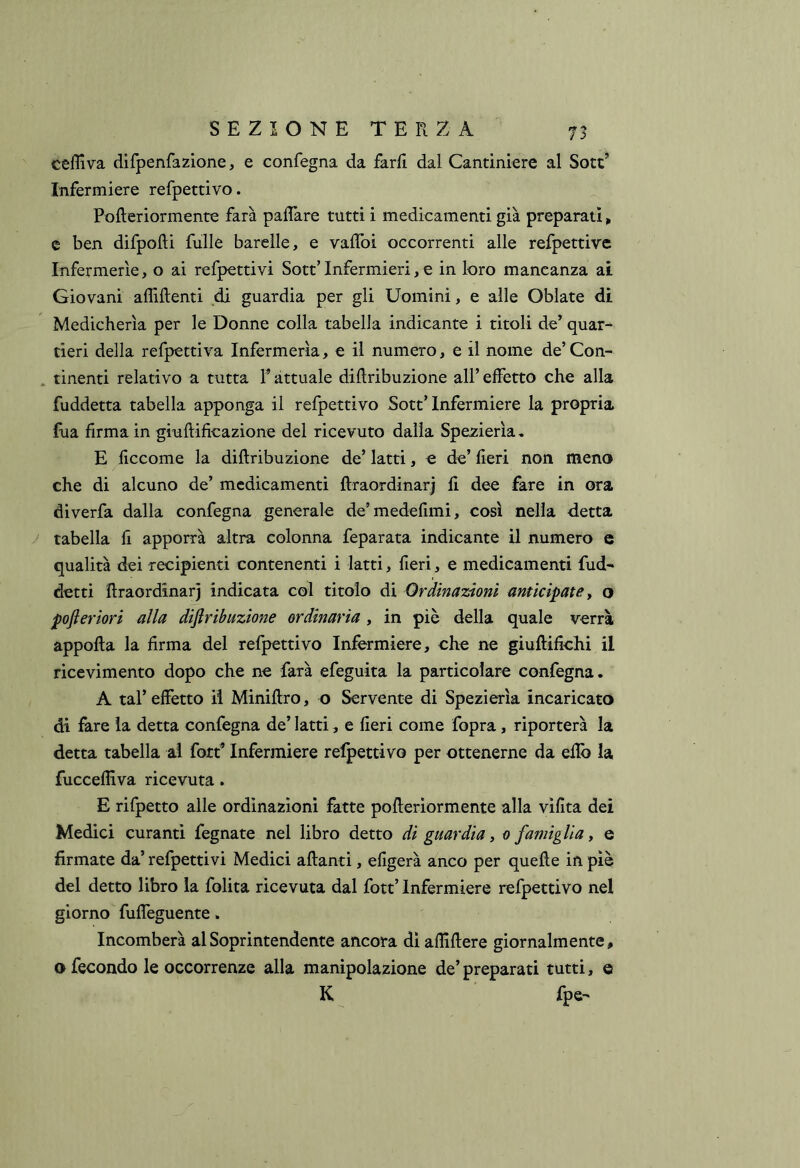 ceffiva difpenfa2Ìone, e confegna da fard dal Cantiniere al Sott’ Infermiere refpettivo. Pofteriormente farà palTare tutti i medicamenti già preparati, c ben difpofti fulle barelle, e vaffoi occorrenti alle refpettive Infermerie, o ai refpettivi Sott’Infermieri, e in loro mancanza ai Giovani affilienti di guardia per gli Uomini, e alle Oblate dì Medicherìa per le Donne colla tabella indicante i titoli de’ quar- tieri della refpettiva Infermeria, e il numero, e il nome de’Con- tinenti relativo a tutta P attuale diftribuzione all’ effetto che alla fuddetta tabella apponga il refpettivo Sott’Infermiere la propria fila firma in giullificazione del ricevuto dalla Spez:ierìa, E ficcome la diftribuzione de’ latti, e de’ fieri non meno che di alcuno de’ medicamenti ffraordinari fi dee fare in ora diverfa dalla confegna generale de’medefimi, così nella detta tabella li apporrà altra colonna feparata indicante il numero c qualità dei recipienti contenenti i latti, fieri, e medicamenti fud- detti flraordinarj indicata col titolo di Ordinazioni anticipate y o pofieriori alla diftribuzione ordinaria, in piè della quale verrà appofla la firma del refpettivo Infermiere, che ne giuflifichi il ricevimento dopo che ne farà efeguita la particolare confegna. A tal’ effetto il Minifiro, o Servente di Spezierìa incaricato di fare la detta confegna de’ latti, e fieri come fopra, riporterà la detta tabella al fott’ Infermiere refpettivo per ottenerne da eflb la fucceffiva ricevuta. E rifpetto alle ordinazioni fatte pofteriormente alla vifìta dei Medici curanti fegnate nel libro detto di guardia y o famiglia y e firmate da’ refpettivi Medici alianti, efigerà anco per quefte in piè del detto libro la folita ricevuta dal fott’ Infermiere refpettivo nel giorno fuffeguente. Incomberà al Soprintendente ancora di affiftere giornalmente, o fecondo le occorrenze alla manipolazione de’ preparati tutti, e K fpe-