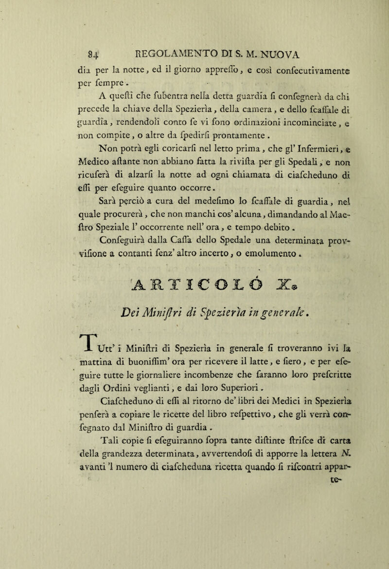 dia per la notte, ed il giorno appreffo, e così confecutivamente per Tempre. A queRi che fubentra nella detta guardia fi confegnerà da chi precede la chiave della Spezierìa, della camera, e dello fcaffale di guardia, rendendoli conto fe vi fono ordinazioni incominciate, e non compite, o altre da fpedirfi prontamente . Non potrà egli coricarli nel letto prima, che gl’ Infermieri, c Medico aliante non abbiano fatta la ri villa per gli Spedali, e non ricuferà di alzarli la notte ad ogni chiamata di ciafcheduno di elfi per efeguire quanto occorre. Sarà perciò a cura del medefimo Io fcaffale di guardia, nel quale procurerà , che non manchi cos’ alcuna, dimandando al Mae- Uro Speziale 1’ occorrente nell’ ora, e tempo debito . Confeguirà dalla Calla dello Spedale una determinata prov- vifione a contanti fenz’ altro incerto, o emolumento . 'ARTICOLÒ X® Dei Mìnifiri di Spezierìa in generale, Utt’ i Minillri di Spezierìa in generale fi troveranno ivi la mattina di buonilfim’ ora per ricevere il latte, e fiero , e per efe- guire tutte le giornaliere incombenze che faranno loro prefcritte dagli Ordini vegliami, e dai loro Superiori, Ciafcheduno di elfi al ritorno de’ libri dei Medici in Spezierìa penferà a copiare le ricette del libro refpettivo, che gli verrà con- fegnato dal Minillro di guardia . Tali copie fi efeguiranno fopra tante dillinte llrifce di carta della grandezza determinata, avvertendoli di apporre la lettera AT. avanti ’l numero di ciafcheduna ricetta quando fi rifcontri appar*