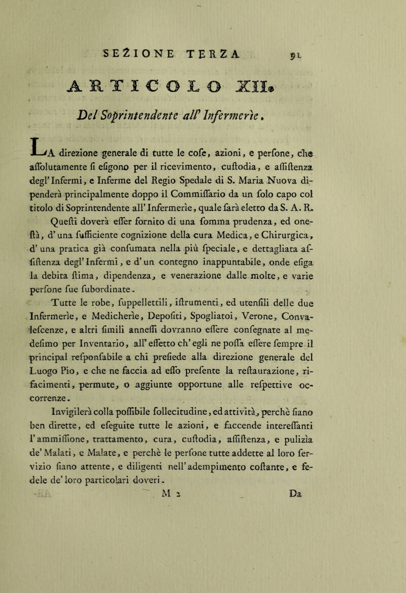 ARTIC03L0 XIU t Del Soprintendente alP infermerie ^ H^A direzione generale di tutte le cofe, azioni, e perfone, die allblutamente fi efigono per il ricevimento, cuftodia, e affiftenza degl’Infermi, e Inferme del Regio Spedale di S, Maria Nuova di- penderà principalmente doppo il Commiflario da un folo capo col titolo di Soprintendente all’Infermerie, quale farà eletto da S, A. R* Quelli doverà eflèr fornito di una Ibmma prudenza, ed one- ftà, d’una fufficiente cognizione della cura Medica, e Chirurgica, d’ una pratica già confumata nella più fpeciale, e dettagliata af- fillenza degl’infermi, e d’un contegno inappuntabile, onde efiga la debita liima, dipendenza, e venerazione dalle molte, e varie perfone fue fubordinate^ Tutte le robe, fuppellettili, ifirumenti, ed utenfili delle due Infermerie, e Medicherìe, Depofiti, Spogliatoi, Verone, Conva- lefcenze, e altri limili annelli dovranno edere confegnate al me- defimo per Inventario, alF effetto eh’ egli ne poffa ellere fempre il principal refponfabile a chi prefiede alla direzione generale del Luogo Pio, e che ne faccia ad effo prefente la rellaurazione, ri- facimenti, permute, o aggiunte opportune alle refpettive oc- correnze^ Invigilerà colla pollibile follecitudine, ed attività^ perchè fiano ben dirette, ed efeguite tutte le azioni, e faccende intereffanti rammiflione, trattamento, cura, cuftodia, affiftenza, e pulizia de’ Malati, e Malate, e perchè le perfone tutte addette al loro fer- vizio fiano attente, e diligenti nell’adempimento collante, e fe- dele de’ loro particolari doveri, , M z Da