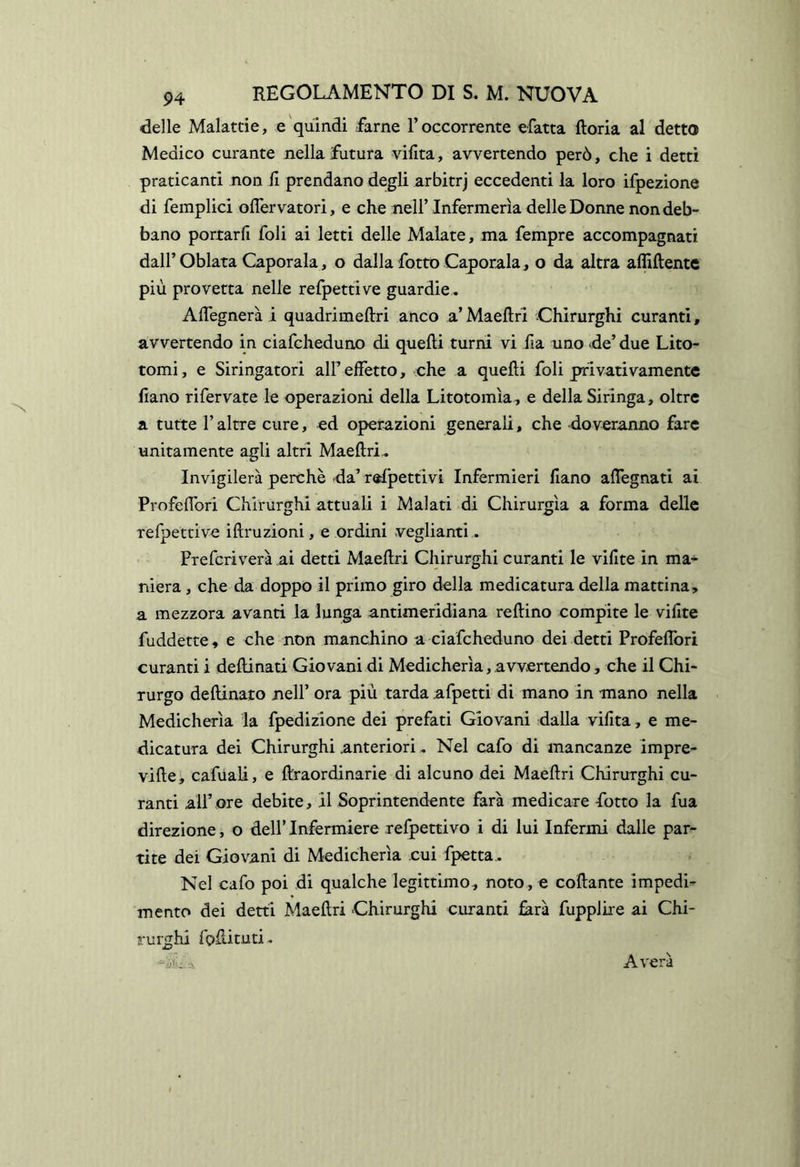 delle Malattie, e quindi farne l’occorrente efatta ftoria al detto Medico curante nella futura vifita, avvertendo però, che i detti praticanti non fi prendano degli arbitrj eccedenti la loro ifpezione di femplici oflervatori, e che nell’Infermeria delle Donne non deb- bano portarli foli ai letti delle Malate, ma fempre accompagnati dairOblata Capotala, o dalla fotto Capotala, o da altra afliftente più provetta nelle refpettive guardie, AlTegnerà i quadrimeftri anco a’Maeftri Chirurghi curanti, avvertendo in ciafcheduno di quelli turni vi fa uno <de’ due Lito- tomi, e Siringatoti all’effetto, che a quelli foli privativamente liano rifervate le operazioni della Litotomìa, e della Siringa, oltre a tutte raltre cure, cd operazioni generali, che doveranno fare unitamente agli altri Maellri^ Invigilerà perchè -da’relpettivi Infermieri liano alTegnati ai Profeflbri Chirurghi attuali i Malati di Chirurgia a forma delle refpettive illruzioni, e ordini veglianti. Preferi vera ai detti Maellri Chirurghi curanti le villte in ma- niera , che da doppo il primo giro della medicatura della mattina, a mezzora avanti la lunga antimeridiana tedino compite le vilite fuddette, e che non manchino a ciafcheduno dei detti Profelfori curanti i dellinati Giovani di Medicherìa, avvertendo, che il Chi- rurgo dellinato nell’ ora più tarda afpetti di mano in -mano nella Medicherìa la fpedizione dei prefati Giovani dalla vilita, e me- dicatura dei Chirurghi anteriori, Nel cafo di mancanze impre- ville, cafuaU, e Itraordinarie di alcuno dei Maellri Chirurghi cu- ranti all’ore debite, il Soprintendente farà medicare fotto la fua direzione, o dellTnfermiere refpettivo i di lui Infermi dalle par- tite dei Giovani di Medicherìa cui fpetta. Nel cafo poi di qualche legittimo, noto, e collante impedi- mento dei detti Maellri Chirurghi curanti ^rà fupplire ai Chi- rurghi foftituti. Averà