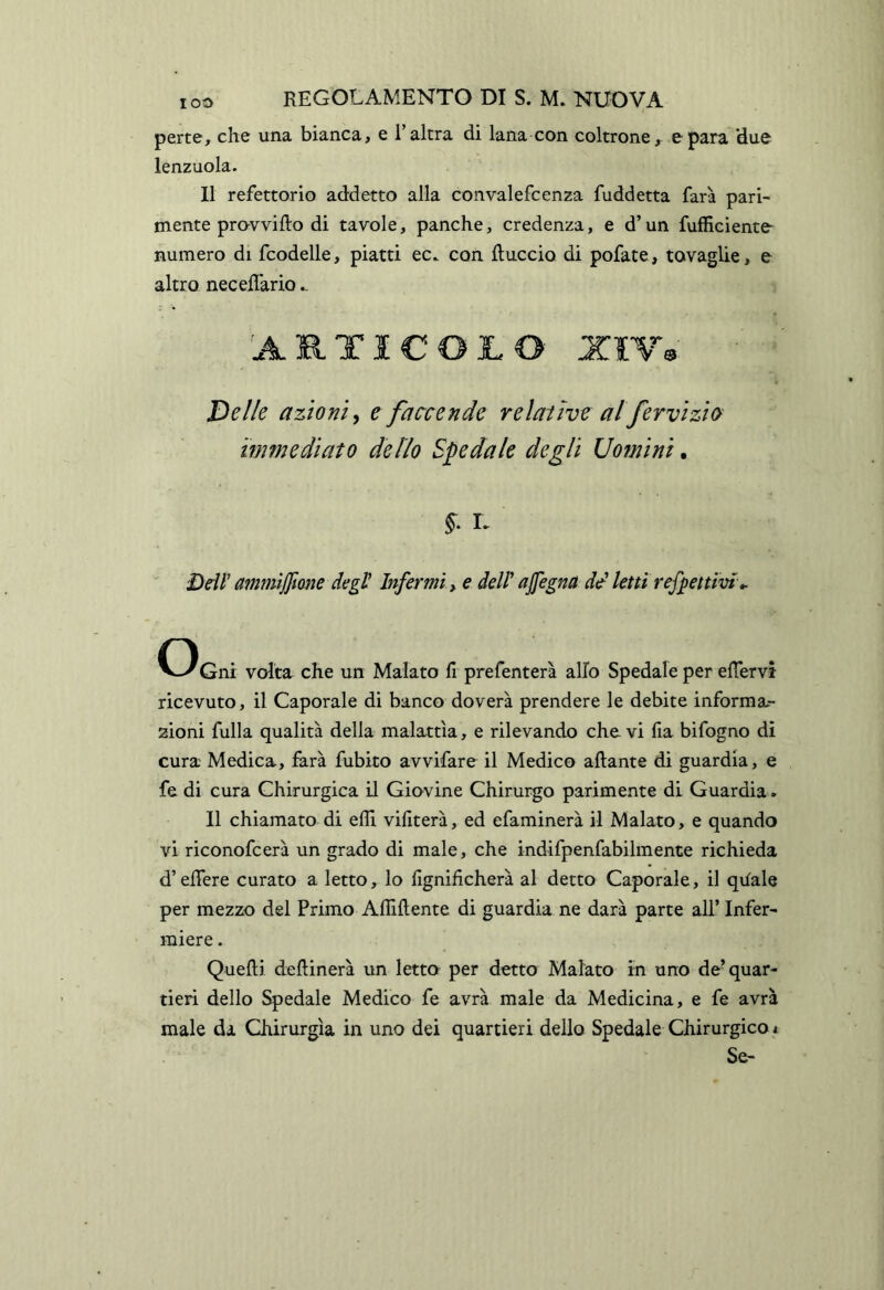 perte, che una bianca, e l’altra di lana con coltrone, e para 'due lenzuola. Il refettorio addetto alla convalefcenza fuddetta farà pari- mente pravvifto di tavole, panche, credenza, e d’un fufficiente- numero di fcodelle, piatti ec. con {luccio di pofate, tovaglie, e altro neceflario.. 'ARTICOLO XIV^ 'Delle azioni e faccende relative al fervizio immediato dello Siedale degli Uomini. L Ddi ammiffione degt Infermi, e del! ajfegna dtd letti reffettivi». Gni volta che un Malato fi prefenterà allo Spedale per elTervì ricevuto, il Caporale di banco doverà prendere le debite inforraa.- zioni fulla qualità della malattìa, e rilevando che vi fia bifogno di cura Medica, farà fubito avvifare il Medico aliante di guardia, e fe di cura Chirurgica il Giovine Chirurgo parimente di Guardia. Il chiamato di efli vifiterà, ed efaminerà il Malato, e quando vi riconofcerà un grado di male, che indifpenfabilmente richieda d’eifere curato a letto, lo fignifìcherà al detto Caporale, il qiiale per mezzo del Primo Afliftente di guardia ne darà parte all’ Infer- miere . Quelli dellinerà un letto per detto Malato in uno de’quar- tieri dello Spedale Medico fe avrà male da Medicina, e fe avrà male da Chirurgia in uno dei quartieri dello Spedale Chirurgico < Se-