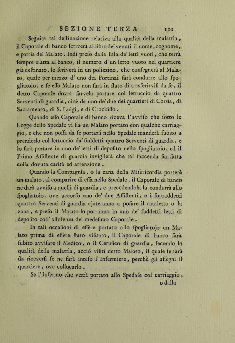 Seguita tal degnazione relativa alla qualità della malattìa r il Caporale di banco fcriverà al libro de venuti il nome, cognome, e patria del Malato . Indi prefo dalla lilla de’letti vuoti, che terrà fempre efatta al banco , il numero d’un letto vuoto nel quartiere già dellinato, Io fcriverà iuun polizzino, che confegnerà al Mala- to , quale per mezzo d’ uno dei Portinai farà condurre allo fpo- gliatoio, e fe elfo Malato non farà in flato di trasferirvi!! da fe, il detto Caporale dovrà farvelo portare col lettuccio da quattro Serventi di guardia, cioè da uno de’ due dei quartieri di Corsìa, di Sacramento, di S. Luigi, e di CrocifilTo, Quando elfo Caporale di banco riceva l’avvifo che fotto le Logge dello Spedale vi ila ua Malato portato con qualche carriag- gio , e che non polìà da fe portarii nello Spedale manderà fubito a prenderlo col lettuccio da’ fuddetti quattro Serventi di guardia, e lo farà portare in uno de’letti di depolito nello fpogliatoio, ed il Primo Affiliente di guardia invigilerà che tal faccenda Ila fatta colla dovuta carità ed attenzione ^ Quando la Compagnia, O' la zana della Milericordia porterà ’Un malato, al comparire di ella nello Spedale, il Caporale di banco- ne darà avvilo a quelli di guardia, e precedendola la condurrà allo- fpogliatoio, ove accorfo uno de’ due Affilienti, e i fopraddetti quattro Serventi di guardia aiuteranno a pofare il cataletto o la 2ana, e prefo il Malato lo porranno in uno de’ fuddetti letti di c, depolito coir affillenza del medeiimo Caporale ^ In cali occalioni di elTere portato allo fpogliatojo un Ma- lato prima di eifere flato viiltato, il Caporale di banco farà fubito avvifare il Medico, o il Cerulico di guardia y fecondo la qualità della malattìa, acciò viiiti detto Malato, il quale fe farà da riceverli fe ne farà intefo l’Infermiere, perchè gli alTegni il quartiere, ove collocarlo ^ Se r Infermo che verrà portato allo Spedale col carriaggio ,, o dalla