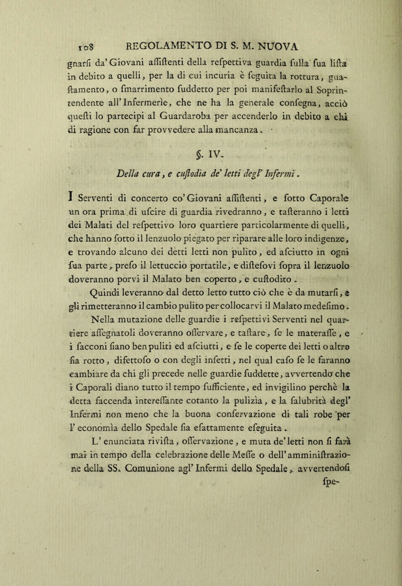 gnarE da’ Giovani affilienti della refpettiva guardia fuHa fua lilla in debito a quelli, per la di cui incuria è feguita la rottura, gua- ftamento, o fmarrimento fuddetto per poi manifellarlo al Soprin- tendente all’Infermerie, che ne ha la generale confegna, acciò quelli lo partecipi al Guardaroba per accenderlo in debito a chi di ragione con far provvedere alla mancanza.. • §. IV. Della cura, e cufiodia de'' letti degV Infermi, I Serventi di concerto co’ Giovani affilienti, e fotto Caporale un ora prima di ufcire di guardia rivedranno, e talleranno i letti dei Malati del refpettivo loro quartiere particolarmente di quelli, che hanno fotto il lenzuolo piegato per riparare alle loro indigenze, e trovando alcuno dei detti letti non pulito, ed afciutto in ogni fua parteprefo il lettuccio portatile, e dillefovi fopra il lenzuolo doveranno porvi il Malato ben coperto, e cuRodito . Quindi leveranno dal detto letto tutto ciò che è da mutarli, « gli rimetteranno il cambio pulito percollocarvi il Malato medefimo. Nella mutazione delle guardie i refpettivi Serventi nel qua3>- ti ere alTegnatoli doveranno offervare, e taftare, fe le materalTe , e i facconi fiano ben puliti ed afciutti, e fe le coperte dei letti o altro fia rotto, difettofo o con degli infetti, nel qual cafo fe le faranno cambiare da chi gli precede nelle guardie fuddette, avvertendo che i Caporali diano tutto il tempo fufficiente, ed invigilino perchè la detta faccenda interelTante cotanto la pulizìa, e la falubrità degl’ Infermi non meno che la buona confervazione di tali robe per F economìa dello Spedale ha efattamente efeguita . L’ enunciata ri villa, offervazione , e muta de’letti non E farà mai in tempo della celebrazione delle MelTe o dell’amminiftrazio- ne della SS* Comunione agl’ Infermi dello Spedale ^ avvertendoE fpe-