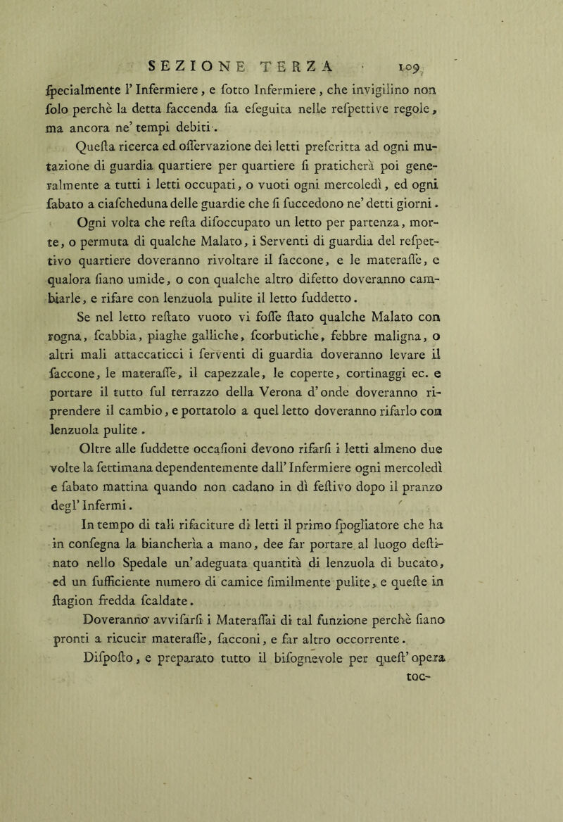 fpecialmente F Infermiere , e fotto Infermiere , che invigilino non folo perchè la detta faccenda fia efeguita nelle refpettive regole, ma ancora ne’ tempi debiti-. QueRa ricerca ed offervazione dei letti prefcritta ad ogni mu- tazione di guardia quartiere per quartiere fi praticherà poi gene- ralmente a tutti i letti occupati, o vuoti ogni mercoledì, ed ogni fabato a ciafcheduna delle guardie che li fuccedono ne’ detti giorni. Ogni volta che refta difoccupato un letto per partenza, mor- te, o permuta di qualche Malato, i Serventi di guardia del refpet- tivo quartiere doveranno rivoltare il faccone, e le materall'e, e qualora liano umide, o con qualche altro difetto doveranno cam- biarle , e rifare con lenzuola pulite il letto fuddetto. Se nel letto reftato vuoto vi folTe Rato qualche Malato con rogna, fcabbia, piaghe galliche, fcorbutiche, febbre maligna, o altri mali attaccaticci i ferventi di guardia doveranno levare il faccone, le materafle, il capezzale, le coperte, cortinaggi ec. e portare il tutto fui terrazzo della Verona d’onde doveranno ri- prendere il cambio, e portatolo a quel letto doveranno rifarlo con lenzuola pulite . Oltre alle fuddette occafioni devono rifarR i letti almeno due volte la fettimana dependentemente dall’ Infermiere ogni mercoledì e fabato mattina quando non cadano in dì fedivo dopo il pranzo degl’ Infermi. In tempo di tali rifaciture di letti il primo Ipogliatore che ha in confegna la biancherìa a mano, dee far portare al luogo deRì- nato nello Spedale un’adeguata quantità di lenzuola di bucato, ed un fufficiente numero di camice fìmilmente pulite , e queRe in Ragion fredda fcaldate. Doveranno* avvifarR i MateraRai di tal funzione perchè Rano pronti a ricucir materaRe, facconi, e far altro occorrente. DifpoRo, e preparato tutto il bifognevole per queR’ opera toc-