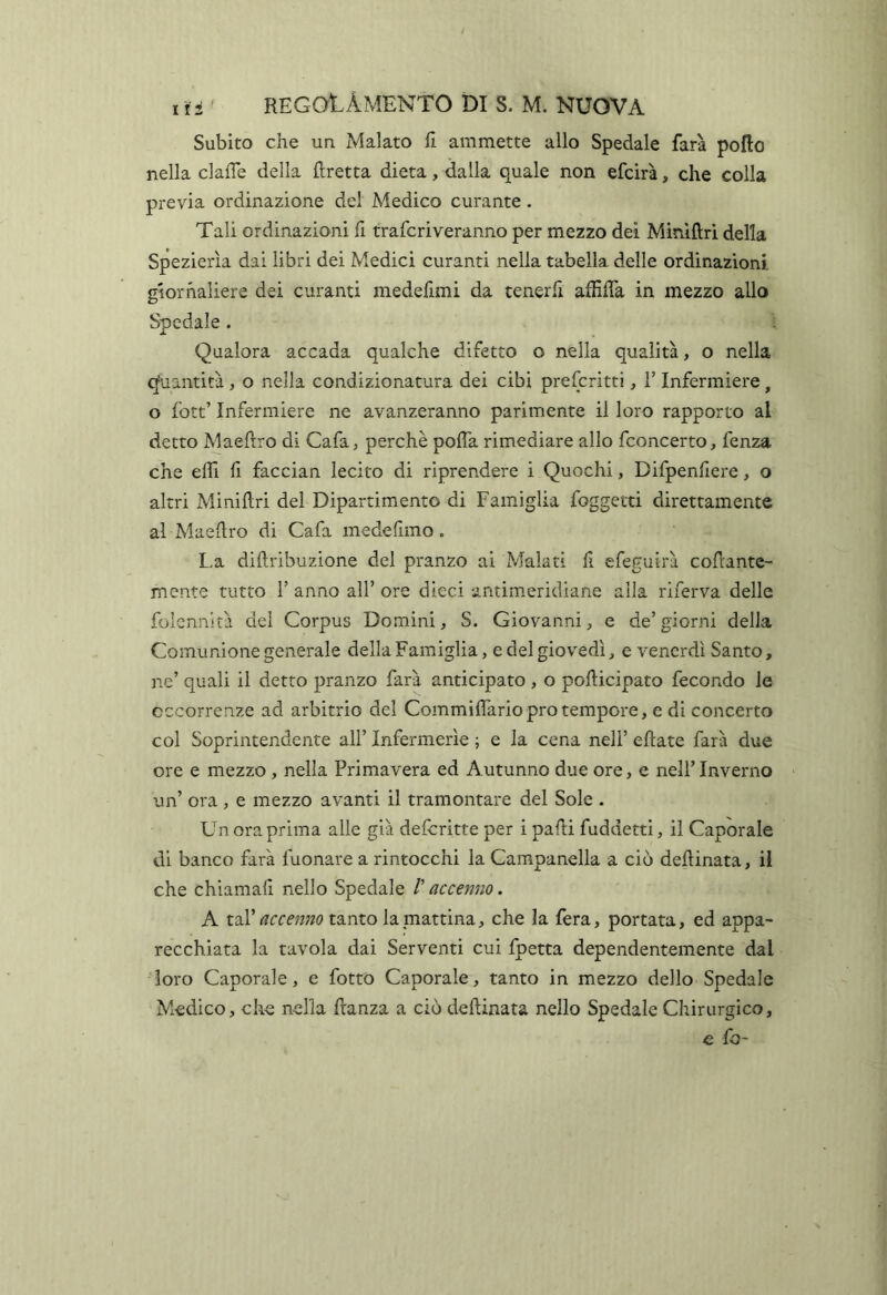 Subito che un Malato fi ammette allo Spedale farà poflo nella clalTe della Eretta dieta, dalla quale non efcirà, che colla previa ordinazione del Medico curante. Tali ordinazioni fi traforiveranno per mezzo dei Mìrùftrl della Spezierìa dai libri dei Medici curanti nella tabella delle ordinazioni giornaliere dei curanti medefimi da tenerfi affiffa in mezzo allo Spedale. Qualora accada qualche difetto o nella qualità, o nella (Quantità, o nella condizionatura dei cibi prefcritti, l’Infermiere, o fott’ Infermiere ne avanzeranno parimente il loro rapporto al detto Maeftro di Cafa, perchè poffa rimediare allo fconcerto, fenza che ellì fi faccian lecito di riprendere i Quochi, Difpenfiere, o altri Miniftri del Dipartimento di Famiglia foggetti direttamente al Maedro di Cafa medefimo. L.a diftribuzione del pranzo ai Malati fi efeguirà cofrante- mcnte tutto l’anno all’ore dieci antimeridiane alla riferva delle folcnnltà del Corpus Domini, S. Giovanni, e de’ giorni della Comunione generale della Famiglia, e del giovedì, e venerdì Santo, nc’ quali il detto pranzo farà anticipato , o pofticipato fecondo le occorrenze ad arbitrio del Commiflario prò tempore, e di concerto col Soprintendente all’ Infermerie ; e la cena nell’ eftate farà due ore e mezzo , nella Primavera ed Autunno due ore, e nell’Inverno un’ ora, e mezzo avanti il tramontare del Sole . Un ora prima alle già defcritte per i padi fuddetti, il Caporale di banco farà fuonare a rintocchi la Campanella a ciò dedinata, il che chiamali nello Spedale /’ accenno. A tal’tanto la mattina, che la fèra, portata, ed appa- recchiata la tavola dai Serventi cui fpetta dependentemente dal loro Caporale, e fotto Caporale, tanto in mezzo dello Spedale Medico, che nella danza a ciò dedinata nello Spedale Chirurgico, e fo-