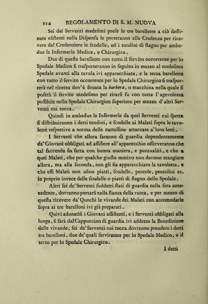 Sei dei Serventi medefimi prefe le tre barellette a ciò desi- nate elidenti nella Difpenfa le porteranno alla Credenza per rice- vere dal Credenziere le fcodelle, ed i tondini di ftagno per ambe- due le Infermerie Medica, e Chirurgica ^ Due di quefte barellette con tutto il fervito. occorrente per lo Spedale Medico li trafporteranno in feguito. in mezzo al medefimo Spedale avanti alla tavola, ivi apparecchiata, e la terza barelletta con tutto il fervito occorrente per lo Spedale Chirurgico litrafpor- terà nel ricetta dov^è, lituata la burbera y o macchina nella quale lì poferà il fervito medelimo per tirarli fu con tutta l’agevolezza poOGLbile. nello. Spedale Chirurgico fuperiore per mezzo d’altri Ser- venti cui tocca Quindi in. ambedue le Infermerie da quei Serventi cui Ipetta li diftribuiranno. i detti tondini, e fcodelle ai Malati fopra le tavo- lette, refpettive a norma, delle, cartelline attaccate a’ loro letti.. t Serventi che allora faranno di guardia dependentemente da’Giovani obbligati ad alliSere all’apparecchio olTerveranno che tal faccenda lia fatta con buona maniera,, e puntualità,, e. che a. quei Malati, che per qualche giulto motivo non devono mangiare allora, ma alla feconda,. non gli ha apparecchiato la tavoletta, e che ehi Malati non uhno piatti,, fcodelle, pentole, pentolini ec. in proprio invece, delle fcodelle o piatti di ftagno. dello Spedale ^ Altri fei de’ Serventi fuddettlftati di guardia nella fera ante- cedente,, dovranno portarh nella ftanza della ruota, e per mezzo di quefta ricevere da’Quochi le vi vande dei. Malati con. accomodarle, fopra ai tre barelloni ivi già preparati Quivi adunatih i Giovani afliftenti, e i Serventi obbligati alla lunga,, fi farà dal Cappuccino di guardia ivi addetto la Benedizione delle vivande; fei de’ Serventi cui tocca, dovranno prendere i detti tre barelloni, due de’quali ferviranno per lo Spedale Medico, e il terzo per lo Spedale Chirurgico.. 1 detti