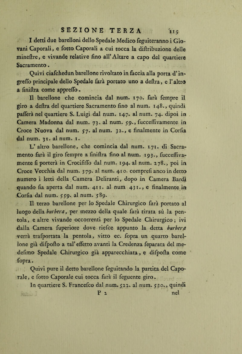 I detti due barelloni dello Spedale Medico feguiteranno i Gio- vani Caporali, e fotto Caporali a cui tocca la diftribuzione delle mineftre, e vivande relative fino all’ Altare a capo del quartiere Sacramento. Quivi ciafchedun barellone rivoltato in faccia alla porta d’in- grelTo principale dello Spedale farà portato uno a delira, e l’altro a liniflra come appreflb. II barellone che comincia dal num. 170. farà fempre il giro a delira del quartiere Sacramento fino al num. 148., quindi paflerà nel quartiere S. Luigi dal num. 147. al num. 74. dipoi in Camera Madonna dal num. 73. al num. 59., fuccelfivamente in Croce Nuova dal num. 57. al num. 32., e finalmente in Corfia dal num. 31. al num. i. L’ altro barellone, che comincia dal num. 171. di Sacra- mento farà il giro fempre a finiftra fino al num. 193., fuccefliva- mente fi porterà in CrocififTo dal num. 194. al num. 278., poi in Croce Vecchia dal num. 379. al num. 410. comprefi anco in detto numero i letti della Camera Deliranti, dopo in Camera Bardi quando fia aperta dal num. 411. al num 431., e finalmente in Corfia dal num. 559. al num. 589. . Il terzo barellone per lo Spedale Chirurgico farà portato al luogo della burbera y per mezzo della quale farà tirata sù la pen- tola, e altre vivande occorrenti per lo Spedale Chirurgico; ivi dalla Camera fuperiore dove riefce appunto la detta burbera verrà trafportata la pentola , vitto ec. fopra un quarto barel- ione già difpofto a tal’ effetto avanti la Credenza feparata del me- defimo Spedale Chirurgico già apparecchiata, e difpofla come fopra. Quivi pure il detto barellone feguitando la partita del Capo- rale, e fotto Caporale cui tocca farà il feguente giro. In quartiere S. Francefco dal num, 522, al num. 530,, quindi  P 2 nel