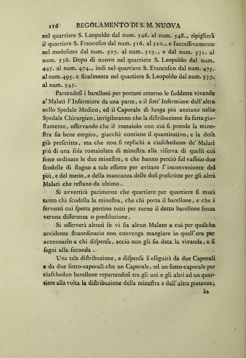 nel quartiere S. Leopoldo dal num. 546. al num. 548., ripiglierà il quartiere S. Francefco dal num. 516. al 520», e fucceflivamente Bel meddimo dal num. 507. al num.. 51:5. , e dal num. 531. al num. 536. Dopo di nuovo nel, quartiere S. Leopoldo dal num^ 445. al num. 474., indi nel quartiere S. Francesco dal num. 475, al num. 495. e. finalmente nel quartiere S. Leopoldo dal num. 53,7^ al num. 545. Partendoli i barelloni per portare attorno le fuddette vivande a’Malati l’Infermiere da una parte, e il fott’Infermiere dall’altra nello Spedale Medico, ed il Caporale di lunga più anziano nello Spedale Chirurgko, invigileranno, che la diftribuzione fia fatta giu-» fìamente, oflervando che il romaiolo con'cui li. prende la mine* lira lia bene empito, giacche contiene il quantitativo, e la dofe già' prefcritta, ma che non, fi replichi a ciafcheduuo de’ Malati più di una fola romaiolata di mineftra alla riferva, di quelli cui Ibno ordinate le due minefire, e che hanno perciò fui vaflbio due fcodelle di ftagno a tale effetto per evitare l’inconveniente del più, e del meno,.e della mancanza.delle doli prefcritte per gli altri Malati che reftano da ultimo.. Si avvertirà parimente che quartiere per quartiere fi muti tanto chi fcodella la. mineftra, che chi porta il barellone, e che i ferventi cui fpetta portino tutti per turno il detto barellone fenza veruna differenza o predilezione.. Si offerverà altresì fe vi fia alcun Malato a cui per qualche accidente ftraordinario non convenga mangiare in quell’ora per accennarlo a chi difpenfa, acciò non gli,fia datala vivanda,,e li fegni alla, feconda .. Una tale diftribuzione, e dilpenfa fi eleguirà dà due Caporali e da due fotto-caporali. che un Caporale, ed un fotto-caporale per ciafchedun barellone repartendofi tra, gli uni e gli altri ad un quar- tiere alla volta la diftribuzione della mineftra e dell’altra.pietanza! la