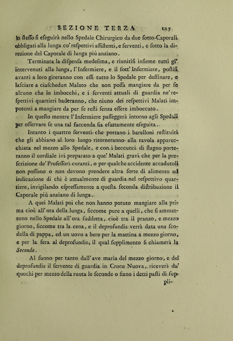 Jd fteflb fi efeguirà nello Spedale Chirurgico da due fotto-Caporali obbligati alla lunga co’ refpettivi afliftenti, e ferventi, e fotto la di» lezione del Caporale di lunga più anziano. Terminata la. difpenfa medefima, e riunitifi infieme tutti gl* intervenuti alla lunga, l’Infermiere, e il fott’ Infermiere, pollili avanti a loro gireranno con efli tutto lo Spedale per dellinare, e lafciare a ciafchedun Malato che non polfa mangiare da per fe alcuno che lo imbocchi, e i ferventi attuali di guardia ne’re- fpettivi quartieri baderanno, che niuno dei refpettivi Malati im- potenti a mangiare da per fe relli fenza elTere imboccato. In quello mentre l’Infermiere palTeggerà intorno agli Spedali per olì'ervare fe una tal faccenda lia efattamente efeguita.. Intanto i quattro ferventi^ che portanod barelloni rellituiti che gli abbiano ali loro luogo ritorneranno-' alla tavola apparec» chiata nel mezzo allo Spedale, e cond beccucci- di llagno porte- ranno il cordiale ivi preparato a que’ Malati gravi, che per la pre- fcrizione de’Profelfori curanti, o per qualche accidente accadutoli non poflòno o non devono prendere altra forte di alimento ad indicazione di chi è attualmente di guardiamel refpettivo quar- tiere, invigilando. elprellamente a quella, feconda, dilltibuzione il Gaporale più anziano di lunga... A quei Malati poi che non hanno potuto mangiare alla pri-r ma cioè all’ora della lunga, liccome pure a quelli, , che fi ammet- tono nello Spedale all’ora fuddetta,. cioè trai il pranzo, e mezzo giorno, liccome tra la>cena, e il deprofundis verrà data una fco^ della di pappa, ed un uovo a bere per la mattina à mezzo giorno, e per la. fera al deprofundis-> Ì1 qual fupplimento li chiamerà la Seconda. Al fuono per tanto dall’ave maria del mezzo giomo> e del' deprofundis il fervente di.guardia,in. Croce. Nuova,..riceverà da quochi per mezzo della ruota le feconde o fiano i detti palli di fupr pii-