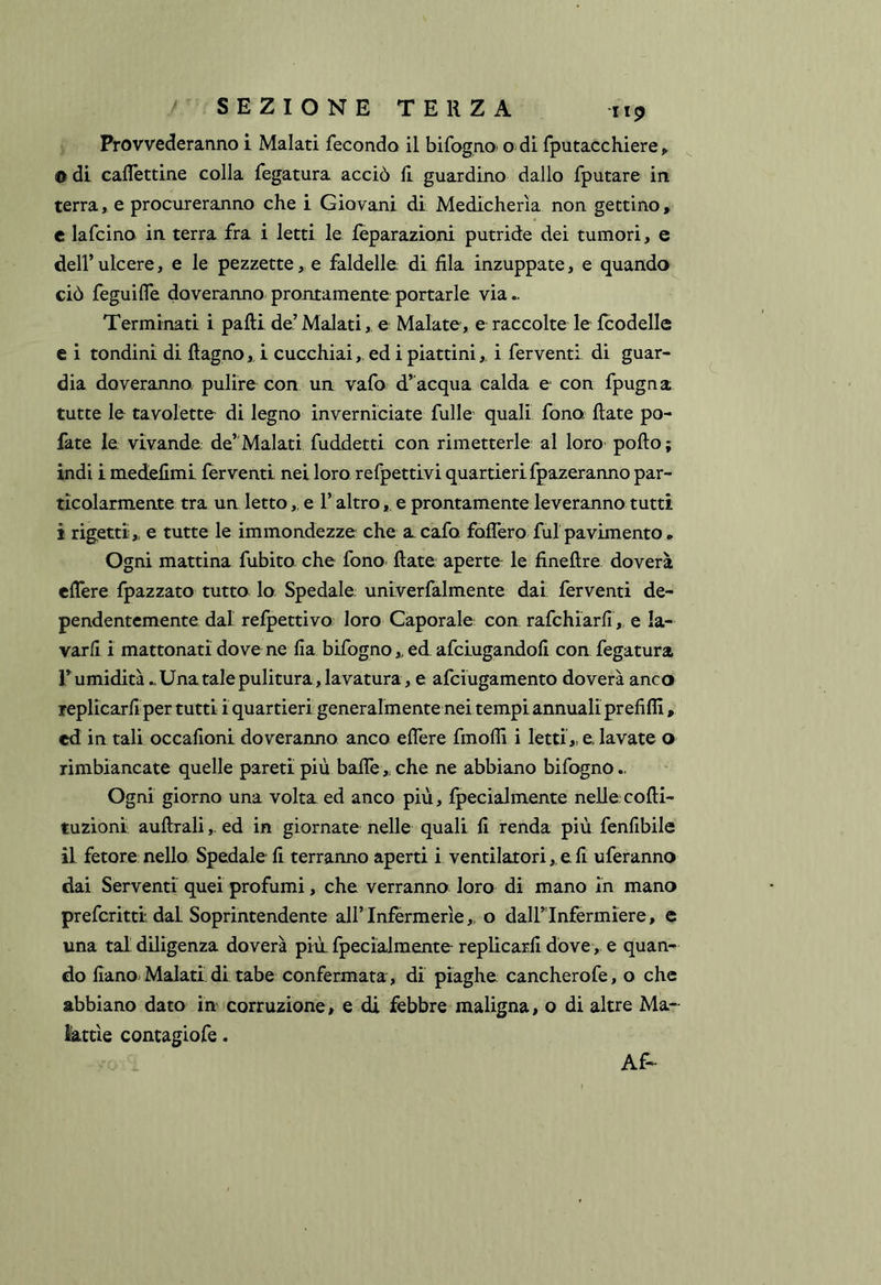 Provvederanno i Malati fecondo il bifogno/ o di fputacchiere, 0 di calTettine colla fegatura acciò li guardino dallo fputare in terra, e procureranno che i Giovani di Medicherìa non gettino, c lafcino in terra fra i letti le fepara2Ìoni putride dei tumori, e deir ulcere, e le pezzette, e faldelle di fila inzuppate, e quando ciò feguiffe doveranno prontamente portarle via Terminati i palli de’ Malati, e Malate, e raccolte le Icodelle e i tondini di Ragno,, i cucchiai, ed i piattini,. i ferventi di guar- dia doveranno. pulire con un vafo d’acqua calda e con fpugna tutte le tavolette di legno inverniciate fulle quali fono, fiate po- fate ie vivande de’Malati fuddetti con rimetterle al loro- pollo; indi i medefimi ferventi nei loro refpettivi quartieri fpazeranno par- ticolarmente tra un letto,, e l’altro , e prontamente leveranno tutti 1 rigetti,, e tutte le immondezze che a caia foffero fui pavimento . Ogni mattina fubito che fono Rate aperte le fineRre doverà edere fpazzato tutta lo Spedale univerfalmente dai ferventi de- pendentemente dal refpettivo loro Caporale con rafchiarfi, e la- varli i mattonati doverne fia bifogno,, ed afciugandoR con fegatura r umidità - Una tale pulitura , lavatura , e afciugamento doverà anco replicarR per tutti iquartieri generalmente nei tempi annuali prefifll, cd in tali occafioni doveranno anco edere fmodi i letti,.e.lavate o rimbiancate quelle pareti più bade „ che ne abbiano bifogno.. Ogni giorno una volta ed anco più, fpecialmente nelle.coRi- tuzionii auRrali, ed in giornate nelle quali R renda più fenfibile il fetore nello Spedale R terranno aperti i ventilatori,. e R uferanno dai Serventi quei profumi, che verranno loro di mano in mano preferirti dal Soprintendente all’Infermerie,, o dalFInfermiere, e una tal diligenza doverà più. fpecialmente replicarR dove, e quan- do Rano. Malati di tabe confermata, di piaghe cancherofe, o che abbiano dato in corruzione, e di febbre maligna, o di altre Ma- kttìe contagiofe. Af-