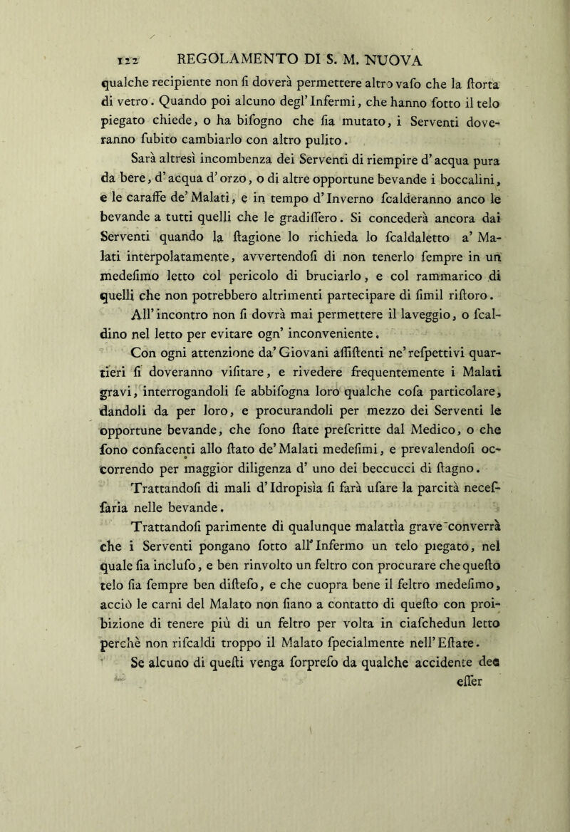 qualche recipiente non fi doverà permettere altro vafo che la fiotta di vetro. Quando poi alcuno degl’ Infermi, che hanno fotto il telo piegato chiede, o ha bifogno che fia mutato, i Serventi dove- ranno fubito cambiarlo con altro pulito. Sarà altresì incombenza dei Serventi di riempire d’acqua pura da bere, d’acqua d’orzo, o di altre opportune bevande i boccalini, e le caraffe de’ Malati, e in tempo d’Inverno fcalderanno anco le bevande a tutti quelli che le gradiflero. Si concederà ancora dai Serventi quando la fiagione lo richieda lo fcaldaletto a’ Ma- lati interpolatamente, avvertendoli di non tenerlo Tempre in un medefimo letto col pericolo di bruciarlo, e col rammarico di quelli che non potrebbero altrimenti partecipare di fimil rifioro. All’ incontro non fi dovrà mai permettere il la veggio, o fcal- dino nel letto per evitare ogn’ inconveniente.  Con ogni attenzione da’ Giovani aflifienti ne’ refpettivi quar- tieri fi doveranno vifitare, e rivedere frequentemente i Malati gravi, interrogandoli fe abbifogna loro qualche cofa particolare, dandoli da per loro, e procurandoli per mezzo dei Serventi le opportune bevande, che fono fiate prefcritte dal Medico, o che fono confacenti allo fiato de’ Malati medefimi, e prevalendoli oc- correndo per maggior diligenza d’ uno dei beccucci di fiagno. Trattandofi di mali d’idropisìa fi farà ufare la parcità necef* faria nelle bevande, Trattandofi parimente di qualunque malattìa grave'converrà che i Serventi pongano fotto alf Infermo un telo piegato, nel quale fia inclufo, e ben rinvolto un feltro con procurare che quello telo fia fempre ben difiefo, e che cuopra bene il feltro medefimo, acciò le carni del Malato non fiano a contatto di quello con proi- bizione di tenere più di un feltro per volta in ciafchedun letto perchè non rifcaldi troppo il Malato fpecialmente neH’Ellate. Se alcuno di quelli venga forprefo da qualche accidente dee elTer