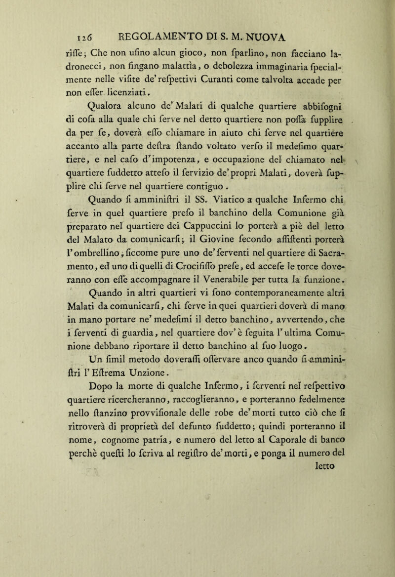 rilTe ; Che non ufino alcun gioco, non fparlino, non facciano la- dronecci , non fingano malattìa, o debolezza immaginaria fpecial- mente nelle vifite de’ refpettivi Curanti come talvolta accade per non efler licenziati, Qualora alcuno de’ Malati di qualche quartiere abbifognì di cola alla quale chi ferve nel detto quartiere non pofla fupplire da per fe, doverà efib chiamare in aiuto chi ferve nel quartière accanto alla parte delira llando voltato verfo il medefimo quar- tiere, e nel cafo d’^impotenza, e occupazione del chiamato nel quartiere fuddetro' attefo il fervizio de’propri Malati, doverà fup- plire chi ferve nel quartiere contiguo , Quando li amminillri il SS. Viatico a qualche Infermo chi ferve in quel quartiere prefo il banchine della Comunione già preparato nel quartiere dei Cappuccini lo porterà a piè del letto del Malato da comunicarli ; il Giovine fecondo aflillenti porterà r ombrellino, liccome pure uno de’ ferventi nel quartiere di Sacra- mento , ed uno di quelli di Crocififib prefe, ed accefe le torce dove- ranno con elle accompagnare il Venerabile per tutta la funzione. Quando in altri quartieri vi fono contemporaneamente altri Malati da comunicarli, chi ferve in quei quartieri doverà di mano in mano portare ne’ medelimi il detto banchino, avvertendo, che i ferventi di guardia, nel quartiere dov’ è feguita l’ultima Comu- nione debbano riportare il detto banchino al fuo luogo ► Un firnil metodo doveralfi olìèrvare anco quando fi'ammini- llri r Ellrema Unzione. Dopo la morte di qualche Inférmo, i ferventi nel relpettivo quartiere ricercheranno, raccoglieranno, e porteranno fedelmente nello llanzino provvifionale delle robe de’morti tutto ciò che fi ritroverà di proprietà del defunto fuddetto ; quindi porteranno il nome, cognome patria, e numero del letto al Caporale di banco perchè quelli lo feriva al regillro de’ morti, e ponga il numero del letto