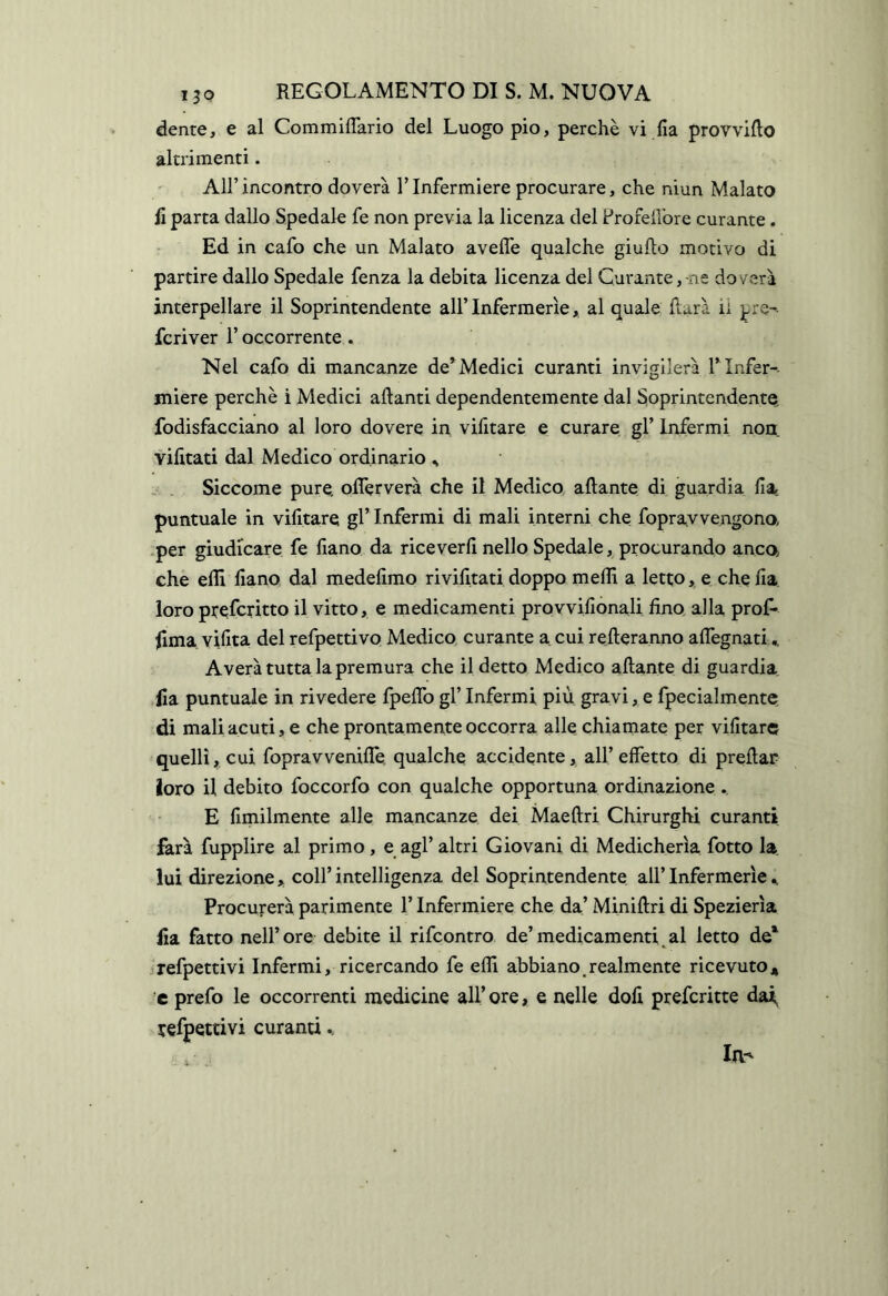 dente, e al CommifTario del Luogo pio, perchè vi Ila provvido altrimenti. All’incontro doverà ITnfermiere procurare, che niun Malato li parta dallo Spedale fe non previa la licenza del Profeilbre curante. Ed in cafo che un Malato avefle qualche giufto motivo di partire dallo Spedale fenza la debita licenza del Curante,-ne doverà interpellare il Soprintendente all’Infermerie, al quale Rara ii pre- fcriver l’occorrente . Nel cafo di mancanze de’Medici curanti invigilerà l’ Infer-- miere perchè i Medici alianti dependentemente dal Soprintendente, fodisfacciano al loro dovere in vilitare e curare gl’ Infermi non yilitati dal Medico ordinario ^ Siccome pure, olTerverà che il Medico aliante di guardia Ha. puntuale in vilitare gl’ Infermi di mali interni che fopravvengono •per giudicare fe liano da riceverli nello Spedale, procurando anco, che eflì liano dal medelimo rivilltati doppo melR a letto, e che lia loro ptefcritto il vitto, e medicamenti proyvilionali fino, alla prof* Rma vifita del refpettivo Medico, curante a cui relleranno alTegnati Averà tutta la premura che il detto Medico aliante di guardia, lia puntuale in rivedere fpelTo gl’Infermi più gravi, e fpecialmente, di mali acuti, e che prontamente occorra alle chiamate per vilitare quelli, cui fopravvenilTe, qualche accidente, all’effetto di predar loro il debito foccorfo con qualche opportuna ordinazione . E limilmente alle mancanze dei Maellri Chirurghi curanti farà fupplire al primo, e agl’ altri Giovani di Medicherìa fotto la. lui direzione, coll’intelligenza del Soprintendente all’Infermerie^ Procurerà parimente l’Infermiere che da’ Minillri di Spezierìa Ha fatto nell’ore debite il rifcontro de’medicamenti al letto de^ refpettivi Infermi, ricercando fe eflì abbiano ^realmente ricevuto* c prefo le occorrenti medicine all’ ore, e nelle doli prefcritte dai, refpettivi curanti la-