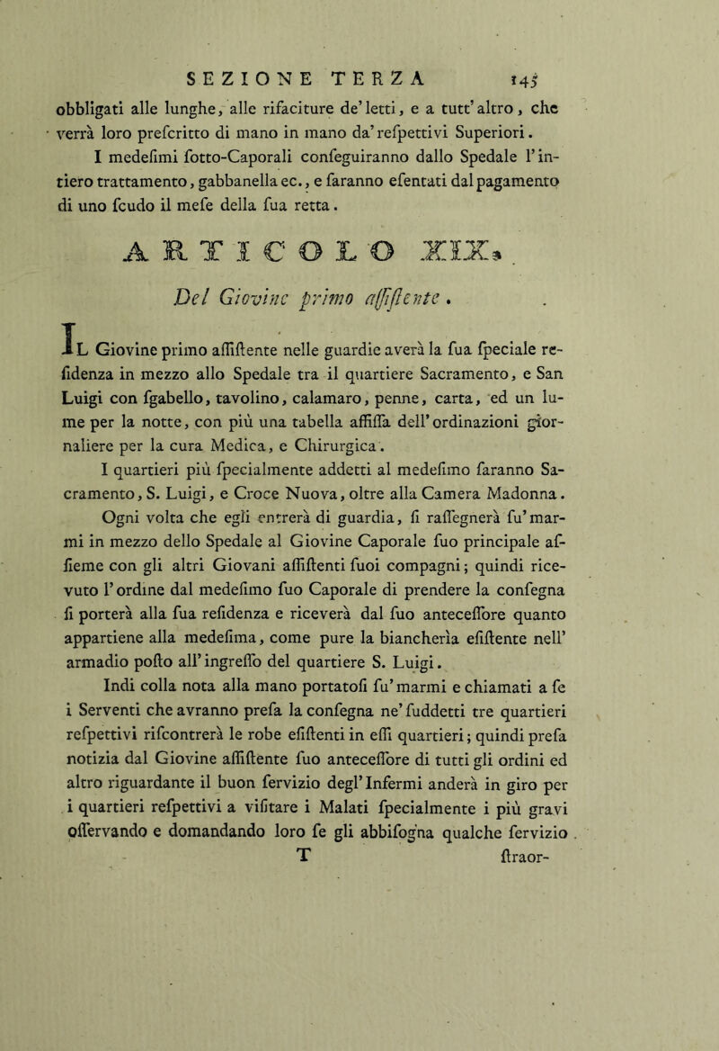 obbligati alle lunghealle rifaciture de’ letti, e a tutt’ altro , che verrà loro preferitto di mano in mano da’refpettivi Superiori. I medelimi fotto-Caporali confeguiranno dallo Spedale l’in- tiero trattamento, gabbanella ec., e faranno efentati dal pagamento di uno feudo il mefe della fua retta. ARTICOLO XIX» , jDe/ Giovine primo ajfìflentc. Il Giovine primo afliftente nelle guardie averà la fua {pedale rc- lidenza in mezzo allo Spedale tra il quartiere Sacramento, e San Luigi con fgabello, tavolino, calamaro, penne, carta, ‘ed un lu- me per la notte, con più una tabella affilia dell’ ordinazioni gior- naliere per la cura Medica, e Chirurgica. I quartieri più fpecialmente addetti al medefimo faranno Sa- cramento, S. Luigi, e Croce Nuova, oltre alla Camera Madonna. Ogni volta che egli entrerà di guardia, fi raffegnerà fu’mar- mi in mezzo dello Spedale al Giovine Caporale fuo principale af- fieme con gli altri Giovani affiftenti fuoi compagni ; quindi rice- vuto r ordine dal medefimo fuo Caporale di prendere la confegna fi porterà alla fua refidenza e riceverà dal fuo anteceifore quanto appartiene alla medefima, come pure la biancherìa efiilente nell’ armadio pollo all’ ingrelTo del quartiere S. Luigi. Indi colla nota alla mano portatoli fu’ marmi e chiamati a fe i Serventi che avranno prefa la confegna ne’ fuddetti tre quartieri refpettivi rifeontrerà le robe efillenti in elfi quartieri ; quindi prefa notizia dal Giovine afliftente fuo anteceifore di tutti gli ordini ed altro riguardante il buon fervizio degl’infermi anderà in giro per i quartieri refpettivi a vifitare i Malati fpecialmente i più gravi olfervando e domandando loro fe gli abbifogna qualche fervizio T ftraor-