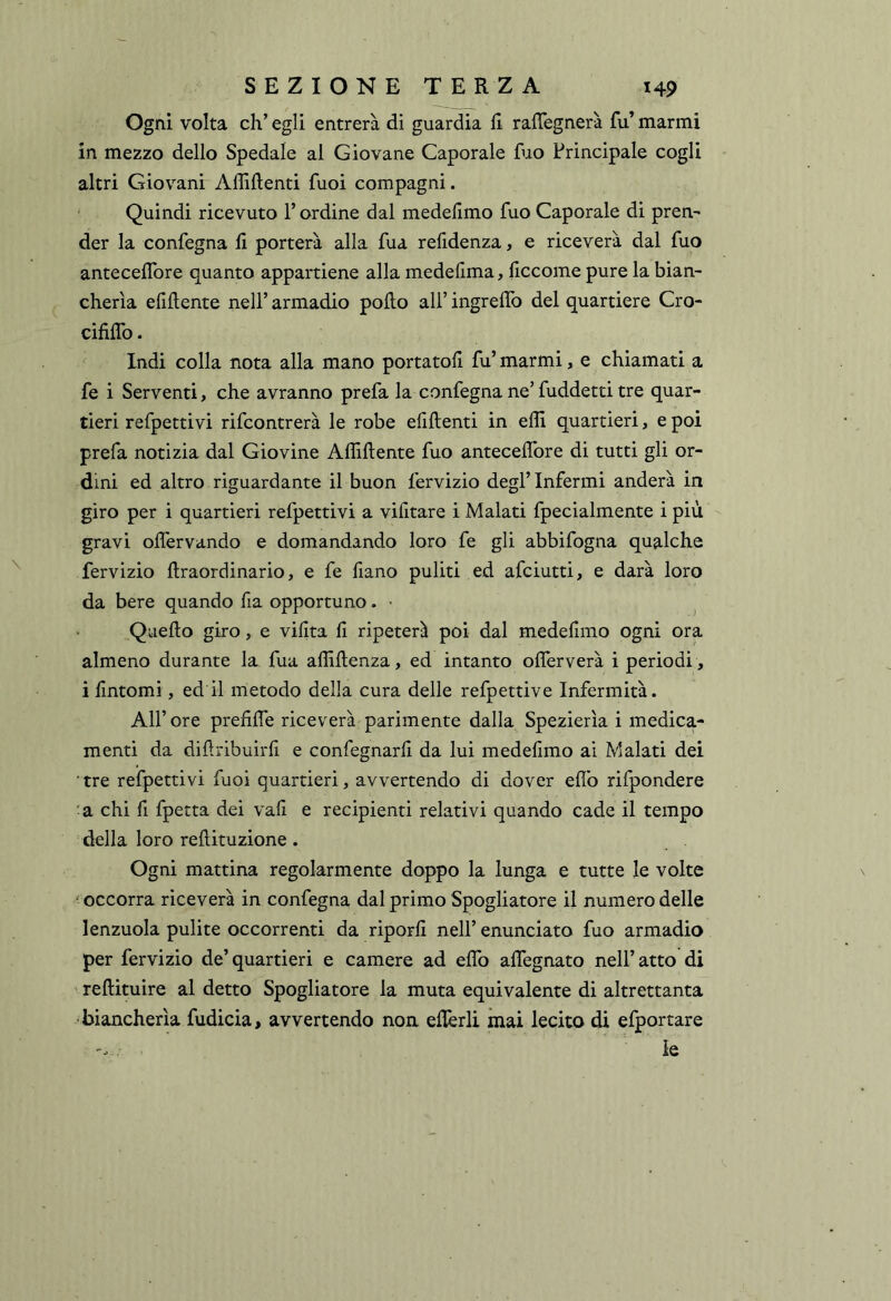 Ogni volta eh’ egli entrerà di guardia li raffegnerà fu’ marmi in mezzo dello Spedale al Giovane Caporale fuo Principale cogli altri Giovani Affilienti fuoi compagni. Quindi ricevuto l’ordine dal medelimo fuo Caporale di pren- der la confegna fi porterà alla fua refidenza, e riceverà dal fuo antecefibre quanto appartiene alla medefima, ficcome pure la bian- cherìa efiflente nell’ armadio pollo all’ ingrelTo del quartiere Cro- cifilTo. Indi colla nota alla mano portatoli fu’ marmi, e chiamati a fe i Serventi, che avranno prefa la confegna ne’ fuddetti tre quar- tieri refpettivi rifeontrerà le robe efillenti in effi quartieri, e poi prefa notizia dal Giovine Affiliente fuo antecefibre di tutti gli or- dini ed altro riguardante il buon fervizio degl’ Infermi anderà in giro per i quartieri refpettivi a vifitare i Malati fpecialmente i più gravi olfervando e domandando loro fe gli abbifogna qualche fervizio ftraordinario, e fe fiano puliti ed afeiutti, e darà loro da bere quando fia opportuno. • ^ Quello giro, e vifita fi ripeterà poi dal medelimo ogni ora almeno durante la fua affillenza, ed intanto ofierverà i periodi , i fintomi, ed il metodo della cura delle refpettive Infermità. Air ore prefifie riceverà parimente dalla Spezierìa i medica- menti da difiribuirfi e confegnarfi da lui medelimo ai Malati dei tre refpettivi fuoi quartieri, avvertendo di dover efib rifpondere 'a chi fi fpetta dei vali e recipienti relativi quando cade il tempo della loro rellituzione. Ogni mattina regolarmente doppo la lunga e tutte le volte occorra riceverà in confegna dal primo Spogliatore il numero delle lenzuola pulite occorrenti da riporli nell’ enunciato fuo armadio per fervizio de’quartieri e camere ad efib afiegnato nell’atto di rellituire al detto Spogliatore la muta equivalente di altrettanta biancherìa fudicia, avvertendo non efièrli mai lecito di efportare le