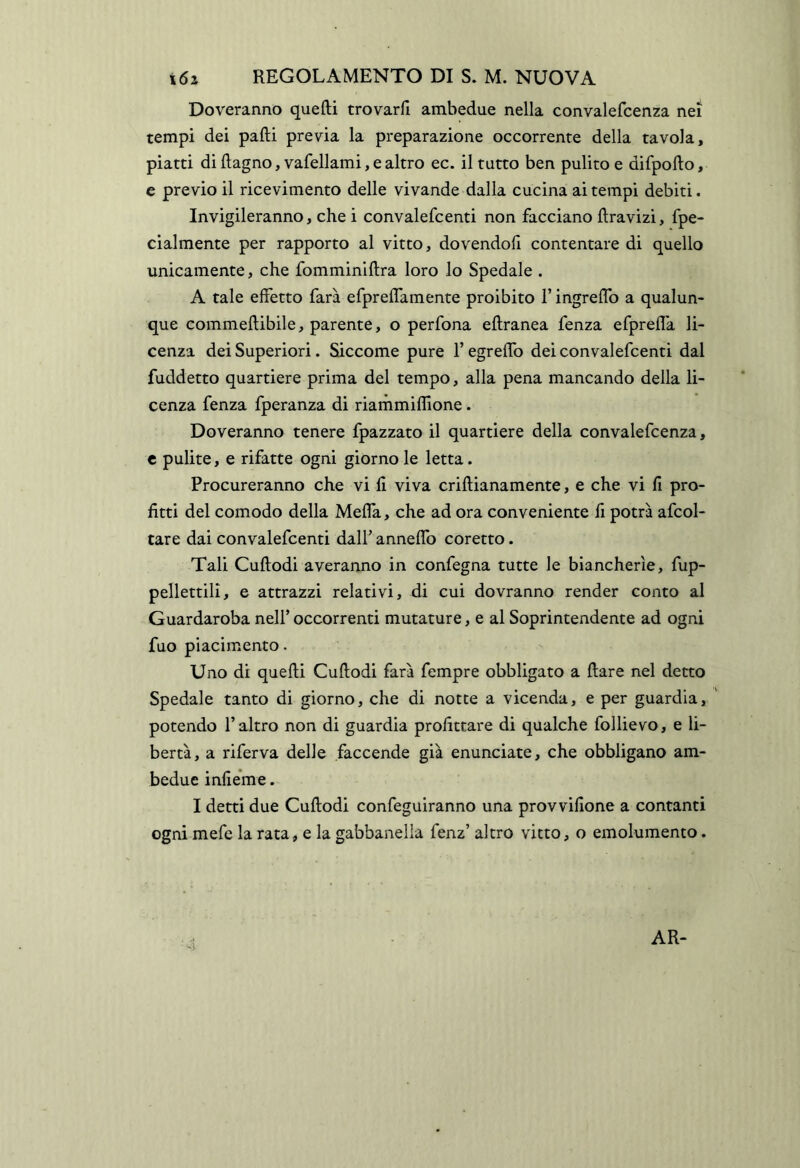 Doreranno quefti trovarli ambedue nella convalefcenza nei tempi dei palli previa la preparazione occorrente della tavola, piatti di (lagno, vafellami, e altro ec. il tutto ben pulito e difpollo, c previo il ricevimento delle vivande dalla cucina ai tempi debiti. Invigileranno, che i convalefcenti non facciano llravizi, fpe- cialmente per rapporto al vitto, dovendoli contentare di quello unicamente, che fomminlllra loro lo Spedale . A tale effetto farà efpreflamente proibito l’ingreflb a qualun- que commeftibile, parente, o perfona ellranea fenza efprefla li- cenza dei Superiori. Siccome pure l’egreffb dei convalefcenti dal fuddetto quartiere prima del tempo, alla pena mancando della li- cenza fenza fperanza di riarhmiflione. Doveranno tenere fpazzato il quartiere della convalefcenza, t pulite, e rifatte ogni giorno le letta. Procureranno che vi li viva crillianamente, e che vi li pro- fitti del comodo della Meffa, che ad ora conveniente li potrà afcol- tare dai convalefcenti dall’ anneffb coretto. Tali Cullodi averanno in confegna tutte le biancherìe, fup- pellettili, e attrazzi relativi, di cui dovranno render conto al Guardaroba nell’ occorrenti mutature, e al Soprintendente ad ogni fuo piacimento. Uno di quelli Cullodi farà fempre obbligato a Ilare nel detto Spedale tanto di giorno, che di notte a vicenda, e per guardia, potendo l’altro non di guardia profittare di qualche follievo, e li- bertà, a riferva delle faccende già enunciate, che obbligano am- bedue inlieme. I detti due Cullodi confeguiranno una provvifione a contanti ogni mefc la rata, e la gabbanella fenz’ altro vitto, o emolumento. AR-