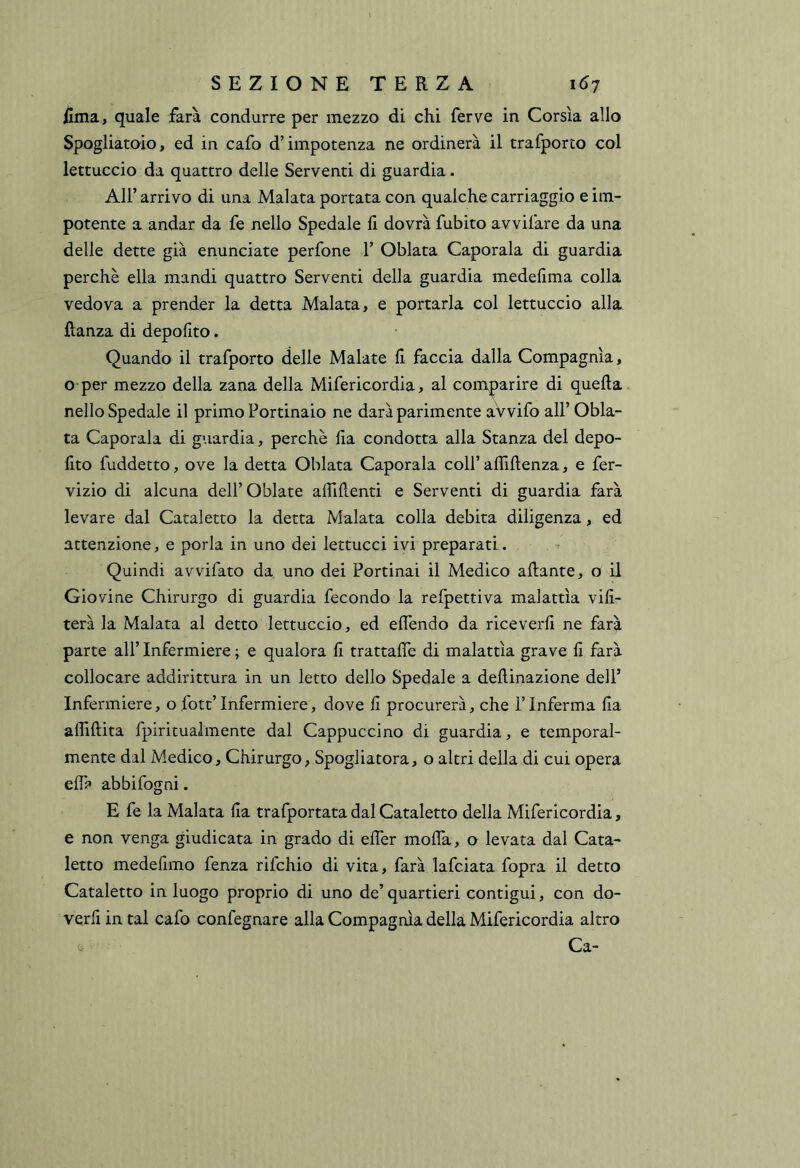 ilma, quale farà condurre per mezzo di chi ferve in Corsìa allo Spogliataio, ed in cafo d’impotenza ne ordinerà il trafporto col lettuccio da quattro delle Serventi di guardia. Air arrivo di una Malata portata con qualche carriaggio e im- potente a andar da fe nello Spedale li dovrà fubito avvifare da una delle dette già enunciate perfone 1’ Oblata Capotala di guardia perchè ella mandi quattro Serventi della guardia medelima colla vedova a prender la detta Malata, e portarla col lettuccio alla flanza di depolito. Quando il trafporto delle Malate li faccia dalla Compagnia, o per mezzo della zana della Mifericordia, al comparire di quella nello Spedale il primo Portinaio ne darà parimente aVvifo all’ Obla- ta Capotala di guardia, perchè lia condotta alla Stanza del depo- lito fuddetto, ove la detta Oblata Capotala coll’ affillenza, e fer- vizio di alcuna dell’Oblate affilienti e Serventi di guardia farà levare dal Cataletto la detta Malata colla debita diligenza, ed attenzione, e porla in uno dei lettucci ivi preparati. . ^ Quindi avvifato da uno dei Portinai il Medico aliante, o il Giovine Chirurgo di guardia fecondo la refpettiva malattìa vili- terà la Malata al detto lettuccio, ed elfendo da riceverli ne farà parte all’ Infermiere ; e qualora li trattalfe di malattìa grave li farà collocare addirittura in un letto dello Spedale a dellinazione dell’ Infermiere, o fott’ Infermiere, dove li procurerà, che l’Inferma lia affinità fpiritualmente dal Cappuccino di guardia, e temporal- mente dal Medico, Chirurgo, Spogliatora, o altri della di cui opera ellà abbifogni. E fe la Malata lia trafportata dal Cataletto della Mifericordia, e non venga giudicata in grado di effier molfa, o levata dal Cata- letto medelimo fenza rifchio di vita, farà lafciata fopra il detto Cataletto in luogo proprio di uno de’ quartieri contigui, con do- verli in tal cafo confegnare alla Compagnia della Mifericordia altro . ^ Ca-