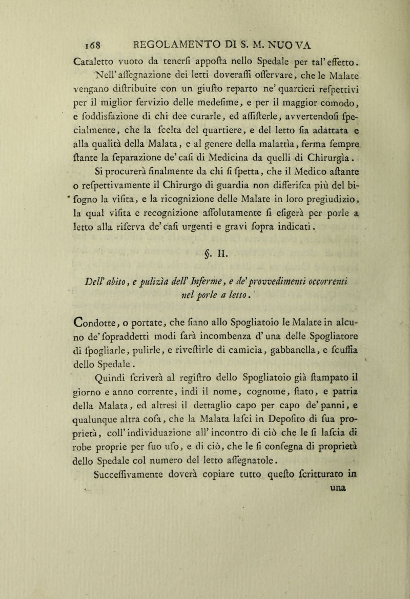 Cataletto vuoto da tenerfi appofta nello Spedale per tal’effetto. NeU’aflegnazione dei letti doveraffi ofTervare, chele Malate vengano diftribuite con un giufto reparto ne’ quartieri refpettivi per il miglior fervizio delle medefìme, e per il maggior comodo, e foddisfazione di chi dee curarle, ed afiifterle, avvertendofi fpe- cialmente, che la fcelta del quartiere, e del letto fla adattata e alla qualità della Malata, e al genere della malattìa, ferma Tempre ftante la feparazione de’ cali di Medicina da quelli di Chirurgia. Si procurerà finalmente da chi fi fpetta, che il Medico aliante O refpettivamente il Chirurgo di guardia non differifca più del bi- ‘ fogno la vifita, e la ricognizione delle Malate in loro pregiudizio, la qual vifita e recognizione afiblutamente fi efigerà per porle a letto alla riferva de’ cali urgenti e gravi fopra indicati. §. II. Dell' abito f e pulizìa dell' Inferme, e de'provvedimenti occorrenti nel porle a letto. Condotte, o portate, che fiano allo Spogliatoio le Malate in alcu- no de’fopraddetti modi farà incombenza d’una delle Spogliatore di fpogliarle, pulirle, e rivellirle di camicia, gabbanella, e fcuffia dello Spedale . Quindi fcriverà al regiftro dello Spogliatoio già Rampato il giorno canno corrente, indi il nome, cognome, fiato, e patria della Malata, ed altresi il dettaglio capo per capo de’panni, e qualunque altra cofa, che la Malata lafci in Depofito di fua pro- prietà, coll’individuazione all’incontro di ciò che le fi lafcia di robe proprie per fuo ufo, e di ciò, che le fi confegna di proprietà dello Spedale col numero del letto afiegnatole. Succeflivamente doverà copiare tutto quefio fcritturato in una