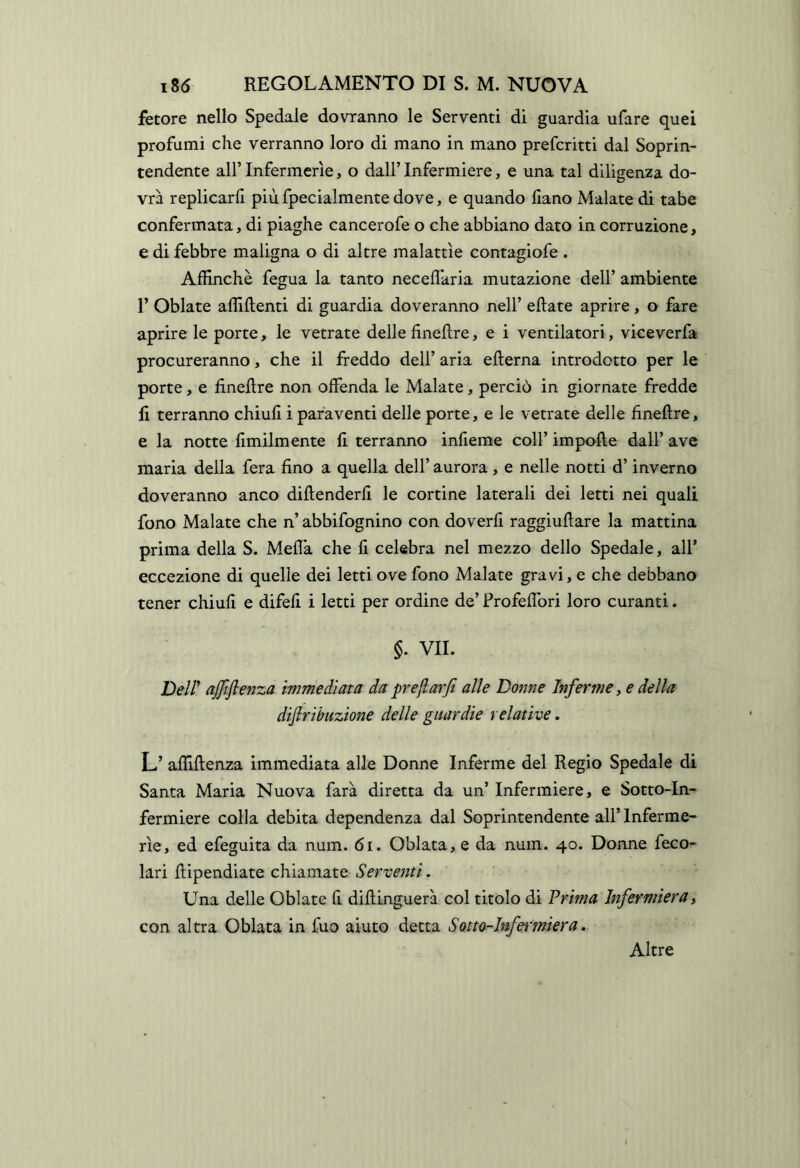 fetore nello Spedale dovranno le Serventi di guardia ufare quei profumi che verranno loro di mano in mano preferirti dal Soprin- tendente all’ Infermerie, o dall’ Infermiere, e una tal diligenza do- vrà replicarli più fpecialmente dove, e quando liano Malate di tabe confermata, di piaghe cancerofe o che abbiano dato in corruzione, e di febbre maligna o di altre malattìe contagiofe . AlEnchè fegua la tanto neceflkria mutazione dell’ ambiente r Oblate affilienti di guardia doveranno nell’ ellate aprire, o fare aprire le porte, le vetrate delle finellre, e i ventilatori, viceverfa procureranno, che il freddo dell’ aria edema introdotto per le porte, e finellre non offenda le Malate, perciò in giornate fredde fi terranno chiufi i paraventi delle porte, e le vetrate delle finellre, e la notte Umilmente fi terranno infieme coll’ impolle dall’ ave maria della fera fino a quella dell’ aurora , e nelle notti d’inverno doveranno anco dillenderfi le cortine laterali dei letti nei quali fono Malate che n’ abbifognino con doverli raggiullare la mattina prima della S. Mefla che fi celebra nel mezzo dello Spedale, all’ eccezione di quelle dei letti ove fono Malate gravi, e che debbano tener chiufi e difeli i letti per ordine de’ Frofellbri loro curanti. §. VII. Deir ajjiflenza immediata da pr e fi arfi alle Dome Inferme, e della difiribuzione delle guardie relative. L’ affillenza immediata alle Donne Inferme del Regio Spedale di Santa Maria Nuova farà diretta da un’ Infermiere, e Sotto-In- fermiere colla debita dependenza dal Soprintendente all’ Inferme- rie, ed efeguita da num. 6i. Oblata,e da num. 40. Donne feco- lari dipendiate chiamate Serventi. Una delle Oblate fi diftinguerà col titolo di Prima Infermiera, con altra Oblata in fuo aiuto detta Sotto-Infei'miera, Altre