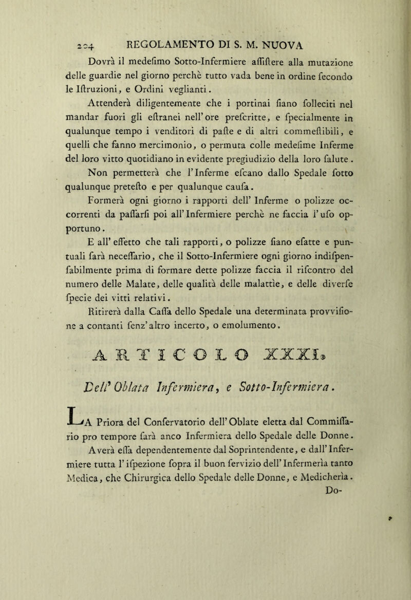 Dovrà il medellmo Sotto-Infermiere afliRere alla mutazione delle guardie nel giorno perchè tutto vada bene in ordine fecondo le Iftruzioni, e Ordini veglianti. Attenderà diligentemente che i portinai llano folleciti nel mandar fuori gli eftranei nell’ore prefcritte, e fpecialmente in qualunque tempo i venditori di palle e di altri commellibili, e quelli che fanno mercimonio, o permuta colle medeiime Inferme del loro vitto quotidiano in evidente pregiudizio della loro falute . Non permetterà che l’Inferme efcano dallo Spedale fotto qualunque pretello e per qualunque caufa. Formerà ogni giorno i rapporti dell’ Inferme o polizze oc- correnti da paflarll poi all’ Infermiere perchè ne faccia i’ ufo op- portuno . E all’ effetto che tali rapporti, o polizze fiano efatte e pun- tuali farà neceffario, che il Sotto-Infermiere ogni giorno indifpen- fabilmente prima di formare dette polizze faccia il rifcontro del numero delle Malate, delle qualità delle malattìe, e delle diverfe fpecie dei vitti relativi. Ritirerà dalla Gaffa dello Spedale una determinata provvifio- ne a contanti fenz’altro incerto, o emolumento. ARTICOLO XXXI* Celì^ Ohlata Infermiera^ e Sotto^ìnfermìera. I-'A Priora del Confervatorio dell’ Oblate eletta dal Commiffa- rio prò tempore farà anco Infermiera dello Spedale delle Donne. Averà efla dependentemente dal Soprintendente, e dall’Infer- miere tutta r ifpezione fopra il buon fervizio dell’ Infermeria tanto Medica, che Chirurgica dello Spedale delle Donne, e Medicherìa. Do-