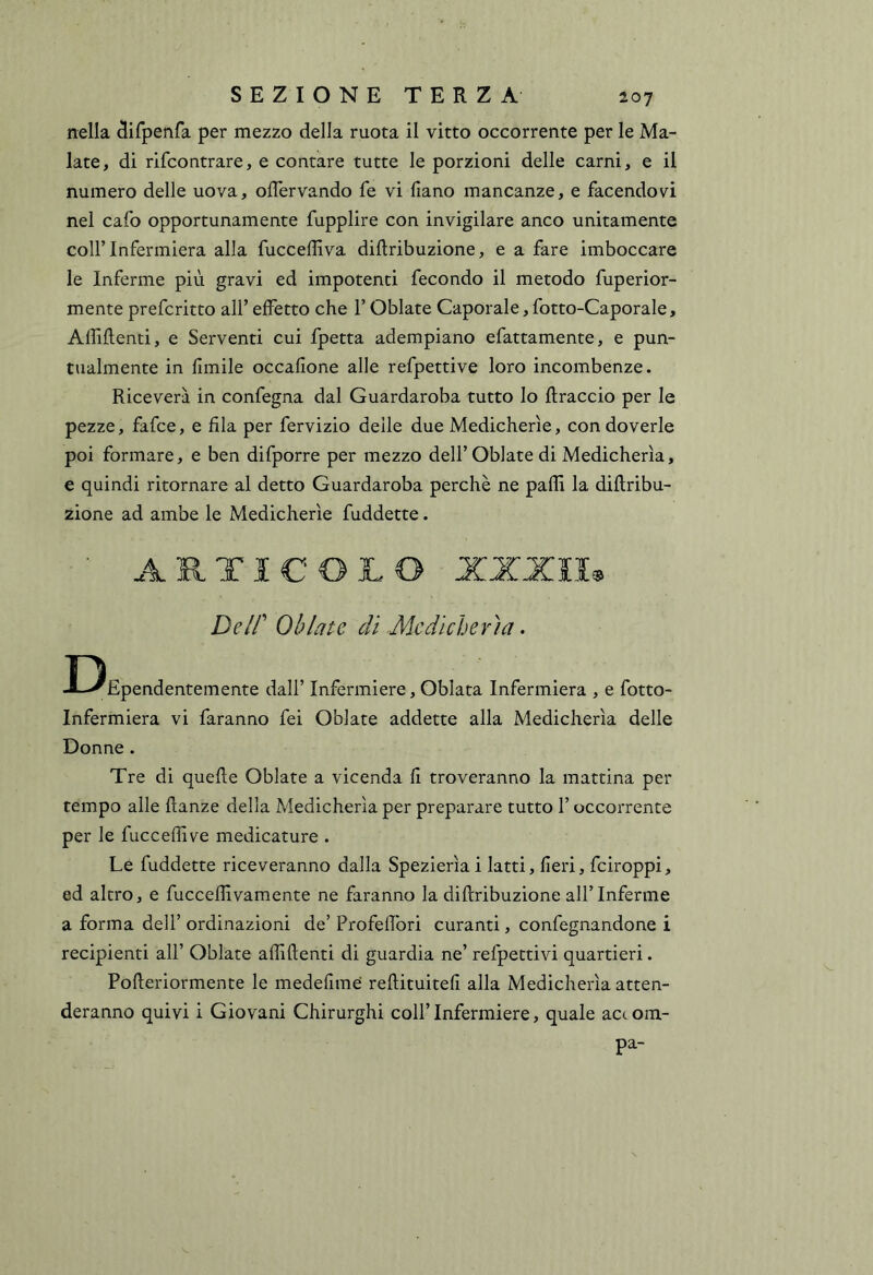 nella ^ifpenfa per mezzo della ruota il vitto occorrente per le Ma- late, di rifcontrare, e contare tutte le porzioni delle carni, e il numero delle uova, offervando fe vi (iano mancanze, e facendovi nel cafo opportunamente fupplire con invigilare anco unitamente collTnfermiera alla fucceffiva diftribuzione, e a fare imboccare le Inferme più gravi ed impotenti fecondo il metodo fuperior- mente prefcritto all’ effetto che l’Oblate Caporale, fotto-Caporale, Affiflenti, e Serventi cui fpetta adempiano efattamente, e pun- tualmente in fimile occafione alle refpettive loro incombenze. Riceverà in confegna dal Guardaroba tutto lo {traccio per le pezze, fafce, e fila per fervizio delle due Medicherìe, con doverle poi formare, e ben difporre per mezzo dell’ Oblate di Medicherìa, e quindi ritornare al detto Guardaroba perchè ne palli la diflribu- zione ad ambe le Medicherìe fuddette. ■ ARTICOLO XXXII^ Deir Oblate dì Medicherìa. T5 JL-^Ependentemente dall’ Infermiere, Oblata Infermiera , e fotto- Infermiera vi faranno fei Oblate addette alla Medicherìa delle Donne. Tre di quelle Oblate a vicenda fi troveranno la mattina per tempo alle llanze della Medicherìa per preparare tutto l’occorrente per le fuccelfive medicature . Le fuddette riceveranno dalla Spezierìai latti, fieri, fciroppi, ed altro, e fuccellivamente ne faranno la dillribuzione all’Inferme a forma dell’ ordinazioni de’ Profefibri curanti, confegnandone i recipienti all’ Oblate affilienti di guardia ne’ refpettivi quartieri. Polleriormente le medefime rellituitefi alla Medicherìa atten- deranno quivi i Giovani Chirurghi coll’ Infermiere, quale acc om- pa-