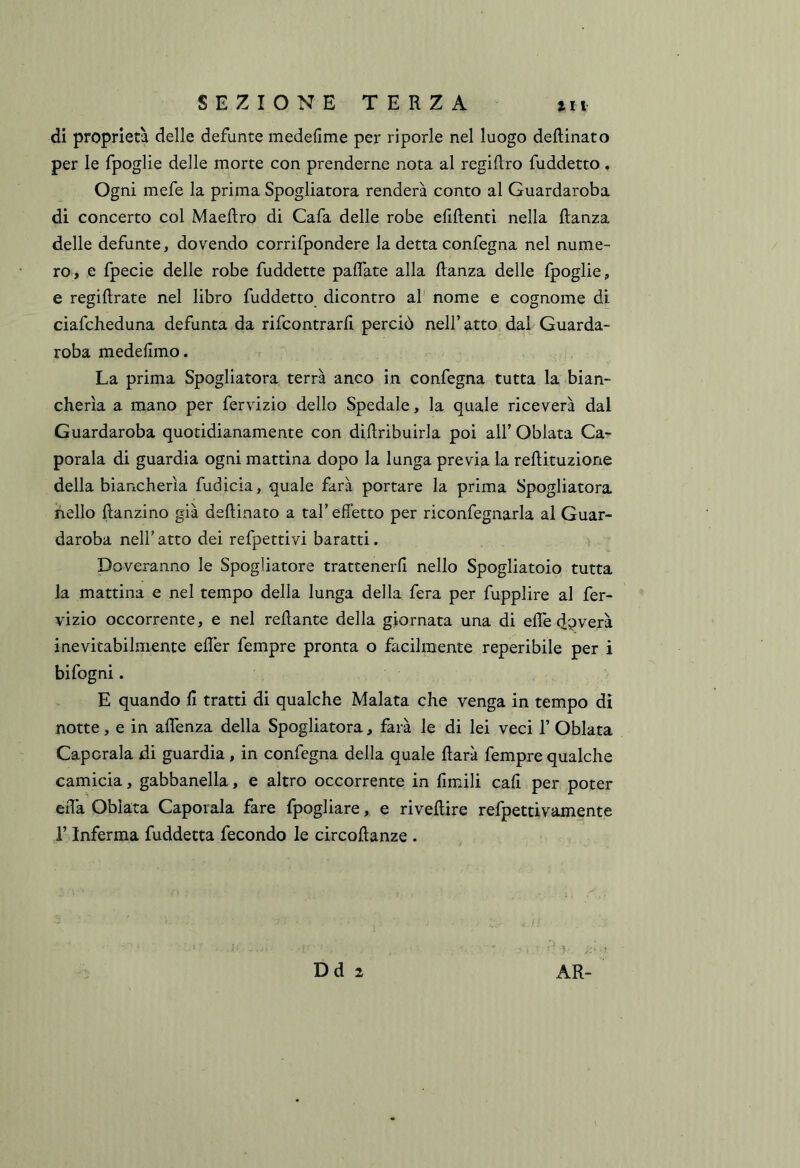 di proprietà delle defunte medefime per riporle nel luogo deftinato per le fpoglie delle morte con prenderne nota al regiftro fuddetto. Ogni mefe la prima Spogliatora renderà conto al Guardaroba di concerto col Maeftro di Cafa delle robe efiftenti nella danza delle defunte, dovendo corrifpondere la detta confegna nel nume- ro, e fpecie delle robe fuddette paflate alla danza delle fpoglie, e regidrate nel libro fuddetto dicontro al nome e cognome di ciafcheduna defunta da rifcontrard perciò nell’atto dai Guarda- roba medefimo. La prima Spogliatora terrà anco in confegna tutta la bian- cherìa a mano per fervizio dello Spedale, la quale riceverà dal Guardaroba quotidianamente con didribuirla poi all’ Oblata Ca- potala di guardia ogni mattina dopo la lunga previa la redituzione della biancherìa fudicia, quale farà portare la prima Spogliatora hello danzino già dedinato a tal’effetto per riconfegnarla al Guar- daroba nell’ atto dei refpettivi baratti. Doveranno le Spogiiatore trattenerli nello Spogliatoio tutta la mattina e nel tempo della lunga della fera per fupplire al fer- vizio occorrente, e nel redante della giornata una di elTe ffoverà inevitabilmente effer fempre pronta o facilmente reperibile per i bifogni. E quando d tratti di qualche Malata che venga in tempo dì notte, e in adenza della Spogliatora, farà le di lei veci 1’ Oblata Capotala di guardia, in confegna della quale darà fempre qualche camicia, gabbanella, e altro occorrente in fimili cali per poter eiTa Oblata Capotala fare fpogliare, e rivedire refpettivamente l’Inferma fuddetta fecondo le circodanze . Dd 2