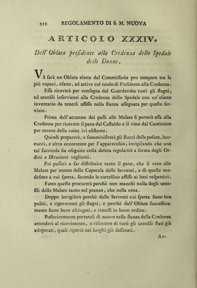 A R TI C O X O XXXIY^ Dcir Ohlata preftdente alla Credenza dello Spedale delle Donne. farà un Oblata eletta dal Commiflario prò tempore tra le più capaci, efatte, ed attive col titolo di Prefidente alla Credenza. ElTa riceverà per confegna dal Guardaroba tutti gli Ragni, ed utenfili infervienti alla Credenza dello Spedale con un’ efatto inventario da tenerli affiflb nella ftanza aflegnata per quello fer- vizio. Prima dell’accenno dei palli alle Malate li porterà efla alla Credenza per ricevere il pane dal Callaldo e il vino dal Cantiniere per mezzo della ruòta ivi elillente. Quindi preparerà, e fomminillrerà gli liucci dellepofate,bec- cucci, e altro occorrente per l’apparecchio, invigilando che una tal faccenda Ila efeguita colla debita regolarità a forma degli Or- dini e Illruzioni vegliami. Poi palperà a far dillribuire tanto il pane, che il vino alle Malate per mezzo della Caporala delle Serventi, e di quelle me- dellme a cui fpetta, fecondo le cartelline affilTe ai letti refpettivi. Fatto quello procurerà perchè non manchi nulla degli uten- fili delle Malate tanto nel pranzo, che nella cena. Doppo invigilerà perchè dalle Serventi cui fpetta liano ben puliti, e rigovernati gli Ragni, e perchè dall’Oblate fuccelìiva- mente fiano bene afeiugati, e rimeRi in buon ordine. PoReriormente portatali di nuovo nella Ranza della Credenza attenderà al ricevimento, e rifeontro di tutti gli utcnlili Rati già adoperati, quali riporrà nei luoghi già deRinati. Av-