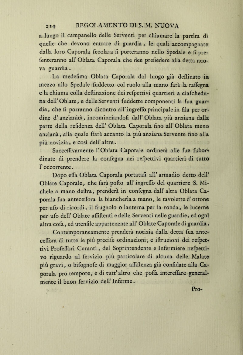 a lungo il campanello delle Serventi per chiamare la partita di quelle che devono entrare di guardia , le quali accompagnate dalla loro Caporala fecolara li porteranno nello Spedale e 11 pre- fenteranno all’ Oblata Caporala che dee preliedere alla detta nuo- va guardia. La medelima Oblata Caporala dal luogo già dellinato in mezzo allo Spedale fuddetto col ruolo alla mano farà la ralTegna e la chiama colla deftinazione dei refpettivi quartieri a ciafchedu- na deirOblate, e delle Serventi fuddette componenti la fua guar- dia, che li porranno dicontro aH’ingrelTo principale in fila per or- dine d’anzianità, incominciandoli dall’Oblata più anziana dalla parte della relidenza dell’ Oblata Caporala fino all’ Oblata meno anziana, alla quale ftarà accanto la più anziana Servente fino alla più novizia, e così dell’ altre. Succefiivamente l’Oblata Caporala ordinerà alle fue fubor- dinate di prendere la confegna nei refpettivi quartieri di tutto l’occorrente, Dopo efla Oblata Caporala portatali all’ armadio detto dell’ Oblate Caporale, che farà pollo airingreflb del quartiere S. Mi- chele a mano delira, prenderà in confegna dall’altra Oblata Ca- porala fua antecelTora la biancherìa a mano, le tavolette d’ottone per ufo di ricordi, il frugnolo o lanterna per la ronda, le lucerne per ufo dell’ Oblate affilienti e delle Serventi nelle guardie, ed ogni altra cofa, ed utenfile appartenente all’ Oblate Caporale di guardia. Contemporaneamente prenderà notizia dalla detta fua ante- celTora di tutte le più precife ordinazioni, e illruzioni dei refpet- tivi Profeflbri Curanti, del Soprintendente e Infermiere refpetti- vo riguardo al fervizio più particolare di alcuna delle Malate più gravi, o bifognofe di maggior affillenza già confidate alla Ca- porala prò tempore, e di tutt’ altro che polTa interelTare general- mente il buon fervizio dell’ Inferme, Pro-