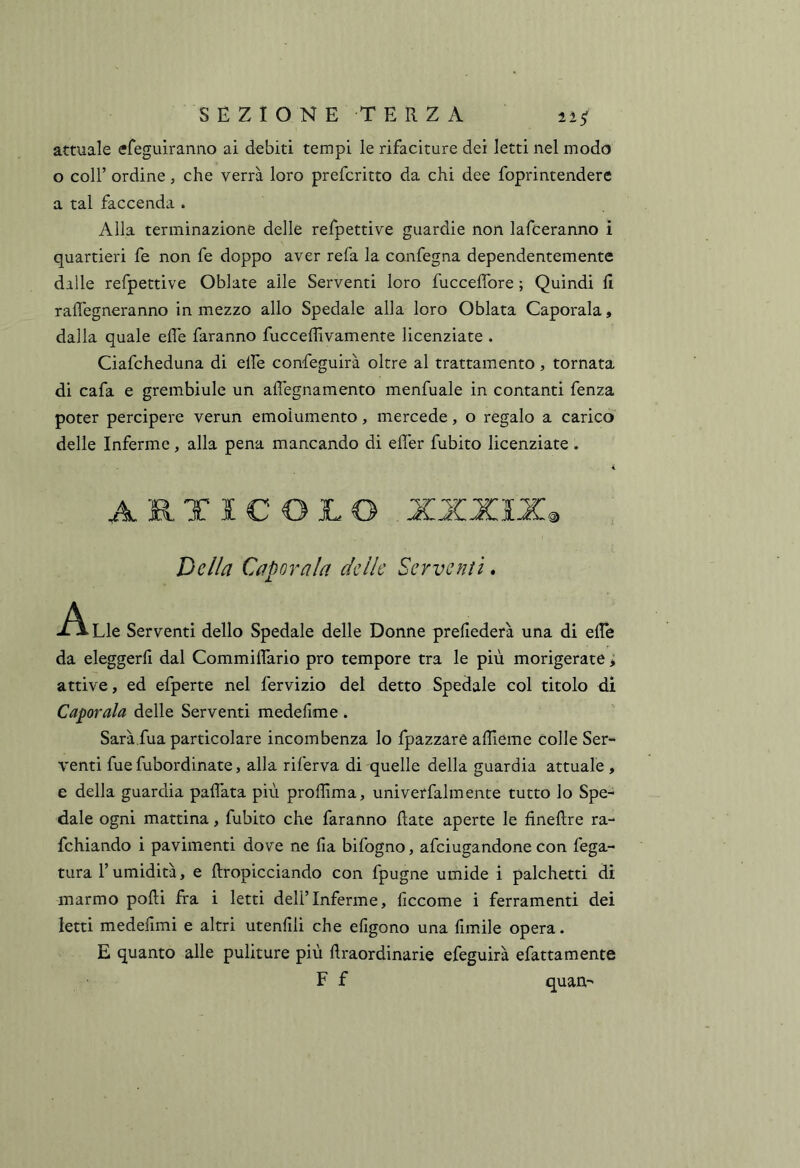 attuale efeguiranno ai debiti tempi le rifaciture dei letti nel modo o coir ordine, che verrà loro prefcritto da chi dee foprintendere a tal faccenda . Alla terminazione delle refpettive guardie non lafceranno i quartieri fe non fe doppo aver refa la confegna dependentemente dille refpettive Oblate alle Serventi loro fucceffore ; Quindi fi raflegneranno in mezzo allo Spedale alla loro Oblata Caporala, dalla quale elle faranno fucceflivamente licenziate . Ciafcheduna di elfe confeguirà oltre al trattamento, tornata di cafa e grembiule un afl'egnaraento menfuale in contanti fenza poter percipere verun emolumento, mercede, o regalo a carico delle Inferme, alla pena mancando di effer fubito licenziate . « ARTICOLO Della Caporala delle Serventi. -A. Lle Serventi dello Spedale delle Donne prefiederà una di efie da eleggerli dal Commiflario prò tempore tra le più morigerate > attive, ed efperte nel fervizio del detto Spedale col titolo di Caporala delle Serventi medefime . Sarà.fua particolare incombenza lo fpazzare afiieme colle Ser- venti fue fubordinate, alla riferva di quelle della guardia attuale , e della guardia pallata più proliima, univerfalmente tutto lo Spe- dale ogni mattina, fubito che faranno fiate aperte le finefire ra- fchiando i pavimenti dove ne Ha bifogno, afciugandone con lega- tura l’umidità, e firopicciando con fpugne umide i palchetti di marmo polli fra i letti deli’Inferme, ficcome i ferramenti dei letti medefimi e altri utenfili che efigono una fonile opera. E quanto alle puliture più firaordinarie efeguirà efattamente F f quan-'