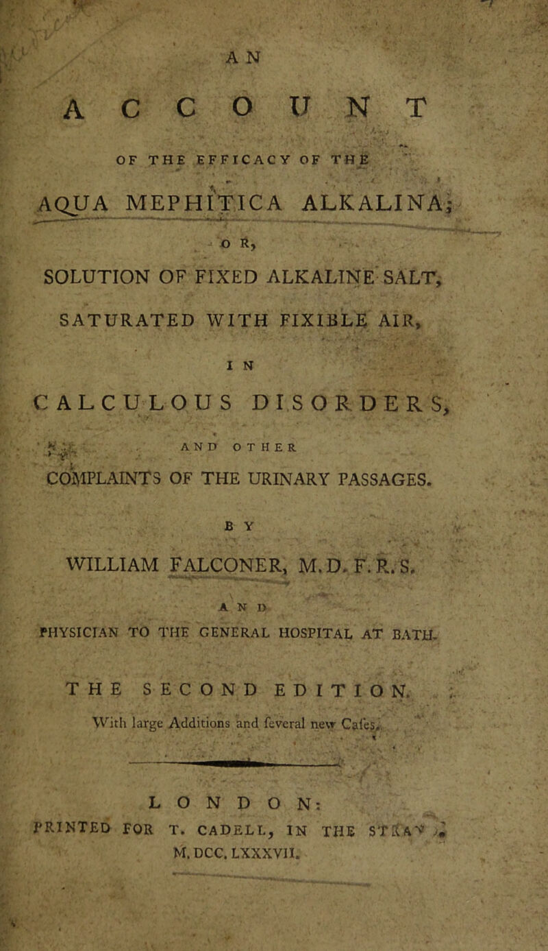 ACCOUNT OF THE EFFICACY OF THE *- .* . ' \ , / J AQUA MEPHITICA ALKALINA SOLUTION OF FIXED ALKALINE SALT, SATURATED WITH FIXIBLE AIR, CALCULOUS DISORDERS, .' H *f ■> AND OTHER COMPLAINTS OF THE URINARY PASSAGES. B Y WILLIAM FALCONER, M.D. F.R.S. A N I> PHYSICIAN TO THE GENERAL HOSPITAL AT BATH. THE SECOND EDITION. With large Additions and fevcral new Cafe?, ; • • . * :—. LONDON: PRINTED FOR T. CADELI., IN THE STftX’V • M. DCC. LXXXVII. Wl